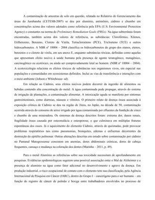 A contaminação de amostras de solo em questão, relatada no Relatório de Gerenciamento das
áreas do Jurubatuba (CETESB-2007) se deu por alumínio, antimônio, cádmio e chumbo em
concentrações acima dos valores adotados como referência pela EPA (U.S. Environmental Protection
Agency) e constantes na norma do Preliminary Remediation Goals (PRGs). Na água subterrânea foram
encontradas, também acima dos valores de referência, as substâncias: Clorofórmio, Xilenos,
Etilbenzeno, Benzeno, Cloreto de Vinila, Tetracloroeteno (PCE), Tricloeteno (TCE) e outros
hidrocarbonetos. A NBR nº 10004 – 2004 classifica os hidrocarbonetos do grupo dos etanos, etenos,
benzenos e o cloreto de vinila, em seu anexo E, enquanto substâncias tóxicas, definidas como aquelas
que apresentam efeito nocivo à saúde humana pela presença de agente teratogênico, mutagênico,
carcinogênico ou ecotóxico, ou ainda ser comprovadamente letal ao homem. (NBR nº 10004 – 2004).
A ecotoxicologia relaciona os efeitos tóxicos de substâncias nos organismos vivos, em especial nas
populações e comunidades em ecossistemas definidos. Inclui as vias de transferência e interações com
o meio ambiente (Johson e Whitehouse- sd).
Em relação ao Cádmio, seus efeitos nocivos podem decorrer da ingestão de alimentos ou
bebidas contendo alta concentração do metal. A água contaminada pode propagar, através do sistema
de irrigação de plantações, a contaminação alimentar. A intoxicação aguda se manifesta por sintomas
gastrointestinais, como diarreias, náuseas e vômitos. O primeiro relato de doença óssea associada à
exposição crônica de Cádmio se deu na região de Jinzu, no Japão, na década de 50, contaminação
ocorrida através do consumo de arroz irrigado por água contaminada por efluentes da fundição de zinco
e chumbo de uma mineradora. Os sintomas da doença descritos foram: extrema dor, danos renais,
fragilidade óssea causada por osteomalácia e osteoporose, o que culminava em múltiplas fraturas
espontâneas dos ossos. Já o aquecimento do elemento Cádmio, através de queimadas, pode provocar
problemas respiratórios tais como pneumonias, bronquites, edemas e enfisemas decorrentes da
destruição do epitélio pulmonar. Outras alterações descritas em estudo sobre contaminação por cádmio
no Pantanal Matogrossense consistem em anemias, dores abdominais crônicas, dores de cabeça
frequentes, cansaço e mudança na coloração dos dentes (Marinha – 2011, p. 49).
Para o metal Alumínio as referências sobre sua toxicidade necessitam de aprofundamento em
pesquisas. Evidências epidemiológicas sugerem uma possível associação entre o Mal de Alzheimer e a
presença de alumínio na água como fator adicional no desenvolvimento e agravo da doença. Em
produção industrial, o risco ocupacional de contato com o elemento tem sua classificação, pela Agência
Internacional de Pesquisa em Câncer (IARC), dentro do Grupo I – cancerígeno para o ser humano – em
função do registro de câncer de pulmão e bexiga entre trabalhadores envolvidos no processo de

 