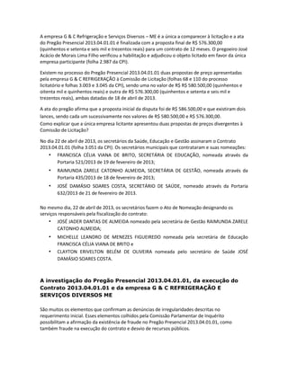 A empresa G & C Refrigeração e Serviços Diversos – ME é a única a comparecer à licitação e a ata
do Pregão Presencial 2013.04.01.01 é finalizada com a proposta final de R$ 576.300,00
(quinhentos e setenta e seis mil e trezentos reais) para um contrato de 12 meses. O pregoeiro José
Acácio de Morais Lima Filho verificou a habilitação e adjudicou o objeto licitado em favor da única
empresa participante (folha 2.987 da CPI).
Existem no processo do Pregão Presencial 2013.04.01.01 duas propostas de preço apresentadas
pela empresa G & C REFRIGERAÇÃO à Comissão de Licitação (folhas 68 e 110 do processo
licitatório e folhas 3.003 e 3.045 da CPI), sendo uma no valor de R$ R$ 580.500,00 (quinhentos e
oitenta mil e quinhentos reais) e outra de R$ 576.300,00 (quinhentos e setenta e seis mil e
trezentos reais), ambas datadas de 18 de abril de 2013.
A ata do pregão afirma que a proposta inicial da disputa foi de R$ 586.500,00 e que existiram dois
lances, sendo cada um sucessivamente nos valores de R$ 580.500,00 e R$ 576.300,00.
Como explicar que a única empresa licitante apresentou duas propostas de preços divergentes à
Comissão de Licitação?
No dia 22 de abril de 2013, os secretários da Saúde, Educação e Gestão assinaram o Contrato
2013.04.01.01 (folha 3.051 da CPI). Os secretários municipais que contrataram e suas nomeações:
• FRANCISCA CÉLIA VIANA DE BRITO, SECRETÁRIA DE EDUCAÇÃO, nomeada através da
Portaria 521/2013 de 19 de fevereiro de 2013;

•

RAIMUNDA ZARELE CATONHO ALMEIDA, SECRETÁRIA DE GESTÃO, nomeada através da
Portaria 435/2013 de 18 de fevereiro de 2013;

•

JOSÉ DAMÁSIO SOARES COSTA, SECRETÁRIO DE SAÚDE, nomeado através da Portaria
632/2013 de 21 de fevereiro de 2013.

No mesmo dia, 22 de abril de 2013, os secretários fazem o Ato de Nomeação designando os
serviços responsáveis pela fiscalização do contrato:
• JOSÉ JADER DANTAS DE ALMEIDA nomeado pela secretária de Gestão RAIMUNDA ZARELE
CATONHO ALMEIDA;

•
•

MICHELLE LEANDRO DE MENEZES FIGUEIREDO nomeada pela secretária de Educação
FRANCISCA CÉLIA VIANA DE BRITO e
CLAYTON ERIVELTON BELÉM DE OLIVEIRA nomeada pelo secretário de Saúde JOSÉ
DAMÁSIO SOARES COSTA.

A investigação do Pregão Presencial 2013.04.01.01, da execução do
Contrato 2013.04.01.01 e da empresa G & C REFRIGERAÇÃO E
SERVIÇOS DIVERSOS ME
São muitos os elementos que confirmam as denúncias de irregularidades descritas no
requerimento inicial. Esses elementos colhidos pela Comissão Parlamentar de Inquérito
possibilitam a afirmação da existência de fraude no Pregão Presencial 2013.04.01.01, como
também fraude na execução do contrato e desvio de recursos públicos.

 