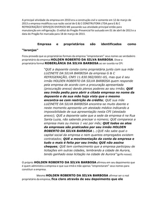 A principal atividade da empresa em 2010 era a construção civil e somente em 12 de março de
2013 a empresa modificou sua razão social de G & C CONSTRUTORA LTDA para G & C
REFRIGERAÇÃO E SERVIÇOS DIVERSOS ME passando sua atividade principal então para
manutenção em refrigeração. O edital do Pregão Presencial foi autuado em 01 de abril de 2013 e a
data do Pregão foi marcada para 18 de março de 2013.
Empresa

e

proprietários

são

identificados

como

“laranjas”
Ficou provado que as proprietárias formais da empresa “emprestaram” seus nomes ao verdadeiro
proprietário da empresa HOLDEN ROBERTO DA SILVA BARBOSA. Disse a
proprietária formal ROBERLÂNIA DA SILVA BARBOSA ao ser ouvida na CPI:
“QUE a depoente consta como proprietária junto com sua mãe
LUZINETE DA SILVA BARBOSA da empresa G & C
REFRIGERAÇÃO, CNPJ 11.830.982/0001-65, mas que é seu
irmão HOLDEN ROBERTO DA SILVA BARBOSA quem responde
pela empresa de acordo com a procuração apresentada
(procuração anexa) dando plenos poderes ao seu irmão; QUE
seu irmão pediu para abrir a citada empresa no nome da
depoente e de sua mãe haja vista que o mesmo
encontra-se com restrição de crédito; QUE sua mãe
LUZINETE DA SILVA BARBOSA encontra-se muito doente e
neste momento apresenta um atestado médico indicando a
impossibilidade de sua apresentação nesta CPI (atestado
anexo); QUE a depoente sabe que a sede da empresa é na Rua
Santa Luzia, não sabendo precisar o número; QUE comparece a
empresa mais ou menos 1 vez por mês; QUE todos os atos
da empresas são praticados por seu irmão HOLDEN
ROBERTO DA SILVA BARBOSA (...) QUE não sabe qual o
capital social da empresa e nem quantos empregados existem
contratados; QUE a movimentação da conta da empresa e
tudo o mais é feita por seu irmão; QUE não assina
cheques; QUE tem conhecimento que a empresa participou de
licitações em outras cidades, lembrando a cidade de Aurora,
tendo ganhado essa licitação na cidade de Aurora” (grifo nosso).
O próprio HOLDEN ROBERTO DA SILVA BARBOSA afirmou em seu depoimento que
é quem administra a empresa e que sua irmã e mãe apenas “emprestaram” seus nomes para
constituir a empresa.
Mesmo HOLDEN ROBERTO DA SILVA BARBOSA afirmar ser o real
proprietário da empresa, fica claro através de seu depoimento que ele

 