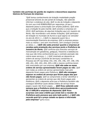 também não participa da gestão do negócio e desconhece aspectos
básicos da finanças da empresa:
“QUE tomou conhecimento da licitação modalidade pregão
presencial através do site portal de licitação, não sabendo
informar o endereço do site; QUE no dia da licitação o depoente
foi com sua irmã ROBERLÂNIA por segurança, já que o
depoente possui a procuração com amplos poderes; QUE acha
que a licitação foi pela manhã; QUE constitui a empresa em
2010; QUE participou de algumas licitações aqui em Juazeiro do
Norte, não recordando o ano destas licitações; QUE participou
de licitação no município de Aurora a qual sagrou-se vencedor
no ano de 2013; (...) QUE é o depoente quem faz a
movimentação financeira da empresa; QUE a empresa passou
mais ou menos 1 ano sem movimento, sem conseguir precisar
as datas; (...) QUE não sabe precisar quanto a empresa já
recebeu pela prestação dos serviços junto a Prefeitura de
Juazeiro do Norte; QUE confirma que executou serviços de
manutenção em geladeiras, geláguas, freezeres e bebedouros
mas que não tinha conhecimento que o contrato assinado não
cobria esses serviços; (...) QUE mostrado ao depoente as
ordens de serviço (Controle de Serviços) constantes no
Processo da CPI nas folhas 193, 194, 195, 196, 197, 198, 199,
200, 201, 202, 203, 204, 205 e 206 o mesmo confirma terem
sido executados por sua empresa; QUE não sabe se essas
ordens de serviço apresentadas foram pagas ou não; QUE
nem todas as ordens de serviço apresentadas hoje pelo
depoente foram pagas pela Prefeitura; QUE não consegue
separar as ordens de serviço que foram pagas das que
não foram pagas; QUE se compromete a tentar identificar e
apresentar as ordens de serviço que não foram pagas pela
Prefeitura; QUE o depoente acha que a Prefeitura também não
consegue identificar quais destas ordens de serviço foram
pagas e quais não foram pagas; ... QUE ficou sabendo esta
semana que a Prefeitura ainda deve aproximadamente
R$ 17.000,00 a empresa do depoente; QUE ficou
surpreso com esse crédito que ainda tem a receber da
Prefeitura pois pensava que esta tudo quite (...) QUE não
recorda qual foi o preço cotado na época e informado
pela empresa” (grifos nosso).

 