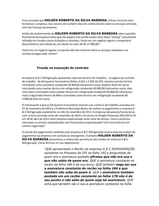 Ficou provado que HOLDEN ROBERTO DA SILVA BARBOSA utilizou terceiros para
formalizar a empresa, mas mesmo ele também não tem conhecimento sobre os serviços contratos
nem das finanças da empresa.
A falta de conhecimento de HOLDEN ROBERTO DA SILVA BARBOSA sobre questões
financeiras da empresa indica que ele próprio esta sendo usado como típico “laranja” comumente
utilizado em fraudes contra licitações e contratos. Como em um negócio regular o empresário
desconheceria uma dívida de um cliente no valor de R$ 17.000,00?
Como em um negócio regular a empresa não tem controle sobre os serviços realizados e os
serviços já pagos pelo cliente?

Fraude na execução do contrato

A empresa G & C Refrigeração apresentou cópia da Carteira de Trabalho – na página do contrato
de trabalho - de 04 (quatro) funcionários (folhas 2.023 a 2.026 da CPI): Janaína Lacerda Correia
contratada como secretária recebendo R$ 800,00 (oitocentos reais); Robério Alves de Souza
contratado como auxiliar técnico em refrigeração recebendo R$ 800,00 (oitocentos reais); Alex
Lima Vieira contratado como auxiliar técnico em refrigeração recebendo R$ 800,00 (oitocentos
reais) e Aguinaldo Pereira de Melo contratado como técnico em refrigeração recebendo R$
3.000,00 (três mil reais).
O interessante é que os 04 (quatro) funcionários tiveram suas carteiras de trabalho assinadas em
01 de novembro de 2013 e a Prefeitura Municipal deixou de realizar os pagamentos a empresa G
& C Refrigeração exatamente no mês de novembro de 2013. A empresa não possuía funcionários
com carteira assinada antes de novembro de 2013 e foi aceita no Pregão Presencial 2013.04.01.01
em 18 de abril de 2013 como empresa especializada neste ramo de serviço. Como a empresa
executava os serviços especializados sem funcionários especializados? Sem funcionários com
carteira registrada?
O estudo dos pagamentos recebidos pela empresa G & C Refrigeração mostra diversos recibos de
pagamentos da empresa com assinaturas divergentes. O próprio HOLDEN ROBERTO DA
SILVA BARBOSA desconhece a maioria das assinaturas dos recibos da empresa G & C
Refrigeração. Como afirmou em seu depoimento:
“QUE apresentado o Recibo da empresa G & C REFRIGERAÇÃO
constante no Processo da CPI na folha 192 e perguntado de
quem era a assinatura postada afirmou que não era sua e
que não sabia de quem era; QUE a assinatura constante no
recibo da folha 189 é de sua lavra; QUE também nega ser sua
a assinatura constante do recibo na folha 184 e que
também não sabe de quem é; QUE a assinatura também
postada em um recibo constante na folha 178 não é de
seu punho e não sabe de quem seja tal assinatura; QUE
acha que também não é sua a assinatura constante na folha

 