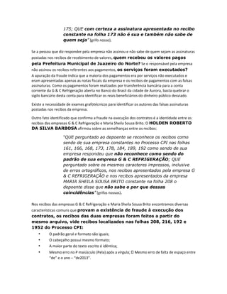 175; QUE com certeza a assinatura apresentada no recibo
constante na folha 173 não é sua e também não sabe de
quem seja” (grifo nosso).
Se a pessoa que diz responder pela empresa não assinou e não sabe de quem sejam as assinaturas
postadas nos recibos de recebimento de valores, quem recebeu os valores pagos
pela Prefeitura Municipal de Juazeiro do Norte? Se o responsável pela empresa
não assinou os recibos referentes aos pagamentos, os serviços foram executados?
A apuração da fraude indica que a maioria dos pagamentos era por serviços não executados e
eram apresentadas apenas as notas fiscais da empresa e os recibos de pagamentos com as falsas
assinaturas. Como os pagamentos foram realizados por transferência bancária para a conta
corrente da G & C Refrigeração aberta no Banco do Brasil da cidade de Aurora, basta quebrar o
sigilo bancário desta conta para identificar os reais beneficiários do dinheiro público desviado.
Existe a necessidade de exames grafotécnicos para identificar os autores das falsas assinaturas
postadas nos recibos da empresa.
Outro fato identificado que confirma a fraude na execução dos contratos é a identidade entre os
recibos das empresas G & C Refrigeração e Maria Sheila Sousa Brito. O HOLDEN ROBERTO
DA SILVA BARBOSA afirmou sobre as semelhanças entre os recibos:
“QUE perguntado ao depoente se reconhece os recibos como
sendo de sua empresa constantes no Processo CPI nas folhas
161, 166, 168, 173, 178, 184, 189, 192 como sendo de sua
empresa respondeu que não reconhece como sendo do
padrão de sua empresa G & C REFRIGERAÇÃO; QUE
perguntado sobre os mesmos caracteres impressos, inclusive
de erros ortográficos, nos recibos apresentados pela empresa G
& C REFRIGERAÇÃO e nos recibos apresentados da empresa
MARIA SHEILA SOUSA BRITO constante na folha 208 o
depoente disse que não sabe o por que dessas
coincidências” (grifos nossos).
Nos recibos das empresas G & C Refrigeração e Maria Sheila Sousa Brito encontramos diversas
características comuns que provam a existência de fraude à execução dos
contratos, os recibos das duas empresas foram feitos a partir do
mesmo arquivo, vide recibos localizados nas folhas 208, 216, 192 e
1952 do Processo CPI:

•
•
•
•

O padrão geral e formato são iguais;
O cabeçalho possui mesmo formato;
A maior parte do texto escrito é idêntica;
Mesmo erro no P maiúsculo (Pela) após a vírgula;
“de” e o ano – “de2013”.

Mesmo erro de falta de espaço entre

 