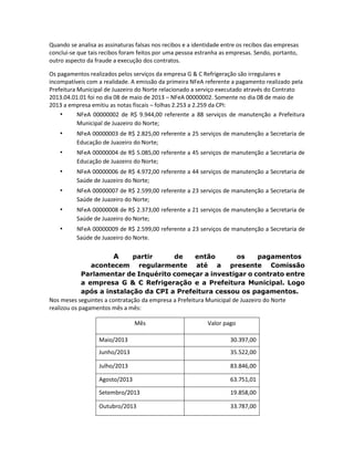 Quando se analisa as assinaturas falsas nos recibos e a identidade entre os recibos das empresas
conclui-se que tais recibos foram feitos por uma pessoa estranha as empresas. Sendo, portanto,
outro aspecto da fraude a execução dos contratos.
Os pagamentos realizados pelos serviços da empresa G & C Refrigeração são irregulares e
incompatíveis com a realidade. A emissão da primeira NFeA referente a pagamento realizado pela
Prefeitura Municipal de Juazeiro do Norte relacionado a serviço executado através do Contrato
2013.04.01.01 foi no dia 08 de maio de 2013 – NFeA 00000002. Somente no dia 08 de maio de
2013 a empresa emitiu as notas fiscais – folhas 2.253 a 2.259 da CPI:
•
NFeA 00000002 de R$ 9.944,00 referente a 88 serviços de manutenção a Prefeitura
Municipal de Juazeiro do Norte;

•

NFeA 00000003 de R$ 2.825,00 referente a 25 serviços de manutenção a Secretaria de
Educação de Juazeiro do Norte;

•

NFeA 00000004 de R$ 5.085,00 referente a 45 serviços de manutenção a Secretaria de
Educação de Juazeiro do Norte;

•

NFeA 00000006 de R$ 4.972,00 referente a 44 serviços de manutenção a Secretaria de
Saúde de Juazeiro do Norte;

•

NFeA 00000007 de R$ 2.599,00 referente a 23 serviços de manutenção a Secretaria de
Saúde de Juazeiro do Norte;

•

NFeA 00000008 de R$ 2.373,00 referente a 21 serviços de manutenção a Secretaria de
Saúde de Juazeiro do Norte;

•

NFeA 00000009 de R$ 2.599,00 referente a 23 serviços de manutenção a Secretaria de
Saúde de Juazeiro do Norte.

A

partir
de
então
os
pagamentos
acontecem regularmente até a presente Comissão
Parlamentar de Inquérito começar a investigar o contrato entre
a empresa G & C Refrigeração e a Prefeitura Municipal. Logo
após a instalação da CPI a Prefeitura cessou os pagamentos.
Nos meses seguintes a contratação da empresa a Prefeitura Municipal de Juazeiro do Norte
realizou os pagamentos mês a mês:
Mês

Valor pago

Maio/2013

30.397,00

Junho/2013

35.522,00

Julho/2013

83.846,00

Agosto/2013

63.751,01

Setembro/2013

19.858,00

Outubro/2013

33.787,00

 