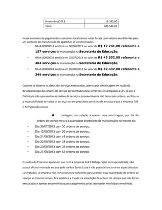 Novembro/2013
Total

16.385,00
283.546,01

Nesse contexto de pagamentos sucessivos localizamos notas fiscais com valores exorbitantes para
um contrato de manutenção de aparelhos ar-condicionados:
•
NFeA 00000018 emitida em 06/06/2013 no valor de R$ 17.741,00 referente a
157 serviços de manutenção na Secretaria de Educação;

•

NFeA 00000035 emitida em 02/07/2013 no valor de R$ 45.652,00 referente a
404 serviços de manutenção na Secretaria de Educação;

•

NFeA 00000063 emitida em 05/08/2013 no valor de R$ 39.437,00 referente a
349 serviços de manutenção na Secretaria de Educação.

Quando se observa as datas dos serviços executados, apenas por amostragem em razão da
desorganização das ordens de serviço apresentadas pelas empresas investigadas à CPI, já que a
Prefeitura não apresentou as ordens de serviço e provavelmente não tem essas ordens, verifica-se
a impossibilidade de todos os serviços serem prestados pela falta de estrutura que a empresa G &
C Refrigeração possui.

A

contagem, em relação a apenas uma amostragem, por dia das

ordens de serviço mostra a quantidade exorbitante de manutenções no mesmo dia:

•

Dia 30/07/2013 com 30 ordens de serviço;

•

Dia 12/08/2013 com 26 ordens de serviço;

•

Dia 21/08/2013 com 41 ordens de serviço;

•

Dia 22/08/2013 com 31 ordens de serviço;

•

Dia 23/08/2013 com 38 ordens de serviço;

•

Dia 27/08/2013 com 53 ordens de serviço.

Os autos do Processo apuraram que nem a empresa G & C Refrigeração era especializada, não
possui oficina montada em sua sede na Rua Santa Luzia e não possuía funcionários especializados
contratados. A empresa não tinha estrutura suficiente para atender essa quantidade de ordens de
serviço ao mesmo tempo; fica evidente a fraude na expedição de ordens de serviço que não foram
executadas e apenas encaminhadas para pagamento pelas secretarias municipais envolvidas.

 