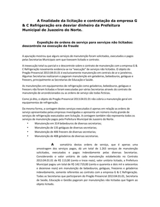 A finalidade da licitação e contratação da empresa G
& C Refrigeração era desviar dinheiro da Prefeitura
Municipal de Juazeiro do Norte.

Expedição de ordens de serviço para serviços não licitados:
descontrole na execução da fraude

A apuração mostrou que alguns serviços de manutenção foram solicitados, executados e pagos
pelas Secretarias Municipais sem que tivessem licitado e contrato.
A inexecução total ou parcial e o descontrole sobre o contrato de manutenção com a empresa G &
C Refrigeração novamente evidencia-se na “execução” de serviços não licitados. O objeto do
Pregão Presencial 2013.04.01.01 é exclusivamente manutenção em centrais de ar e janeleiros.
Algumas Secretarias realizaram e pagaram manutenção em geladeiras, bebedouros, geláguas e
freezers, principalmente as Secretarias de Educação e Saúde.
As manutenções em equipamentos de refrigeração como geladeiras, bebedouros, geláguas e
freezers não foram licitadas e foram executadas por várias Secretarias através do contrato de
manutenção de arcondicionados ou as ordens de serviço são todas fictícias.
Como já dito, o objeto do Pregão Presencial 2013.04.01.01 não cobria a manutenção geral em
equipamentos de refrigeração.
Da mesma forma, a contagem destes serviços executados é apenas em relação as ordens de
serviço apresentadas pelas empresas investigadas e apresenta um número muito grande de
serviços de refrigeração executados sem licitação. A contagem também não representa todos os
serviços de manutenção pagos pela Prefeitura Municipal de Juazeiro do Norte.
•
Manutenção em 314 bebedouros de diversas secretarias;
•
Manutenção de 135 geláguas de diversas secretarias;
•
Manutenção de 406 freezers de diversas secretarias;
•
Manutenção de 408 geladeiras de diversas secretarias.

A
somatória destas ordens de serviço, que é apenas uma
amostragem dos serviços pagos, dá um total de 1.263 serviços de manutenção
solicitados, executados e pagos indevidamente pelas diversas Secretarias.
Considerando o valor unitário de cada manutenção estabelecido no Contrato
2013.04.01.01 de R$ 113,00 (cento e treze reais), valor unitário licitado, a Prefeitura
Municipal pagou um total de R$ 142.719,00 (cento e quarenta e dois mil e setecentos
e dezenove reais) em manutenção de bebedouros, geláguas, freezeres e geladeiras
indevidamente, somente referentes ao contrato com a empresa G & C Refrigeração.
Todas as Secretarias que participaram do Pregão Presencial 2013.04.01.01, Secretaria
de Saúde, Educação e Gestão pagaram por manutenções não licitadas que fogem ao
objeto licitado.

 