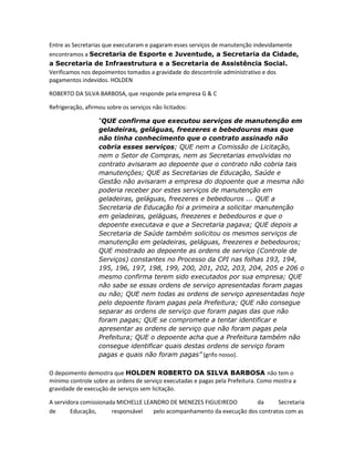 Entre as Secretarias que executaram e pagaram esses serviços de manutenção indevidamente
encontramos a Secretaria de Esporte e Juventude, a Secretaria da Cidade,
a Secretaria de Infraestrutura e a Secretaria de Assistência Social.
Verificamos nos depoimentos tomados a gravidade do descontrole administrativo e dos
pagamentos indevidos. HOLDEN
ROBERTO DA SILVA BARBOSA, que responde pela empresa G & C
Refrigeração, afirmou sobre os serviços não licitados:
“QUE confirma que executou serviços de manutenção em
geladeiras, geláguas, freezeres e bebedouros mas que
não tinha conhecimento que o contrato assinado não
cobria esses serviços; QUE nem a Comissão de Licitação,
nem o Setor de Compras, nem as Secretarias envolvidas no
contrato avisaram ao depoente que o contrato não cobria tais
manutenções; QUE as Secretarias de Educação, Saúde e
Gestão não avisaram a empresa do dopoente que a mesma não
poderia receber por estes serviços de manutenção em
geladeiras, geláguas, freezeres e bebedouros ... QUE a
Secretaria de Educação foi a primeira a solicitar manutenção
em geladeiras, geláguas, freezeres e bebedouros e que o
depoente executava e que a Secretaria pagava; QUE depois a
Secretaria de Saúde também solicitou os mesmos serviços de
manutenção em geladeiras, geláguas, freezeres e bebedouros;
QUE mostrado ao depoente as ordens de serviço (Controle de
Serviços) constantes no Processo da CPI nas folhas 193, 194,
195, 196, 197, 198, 199, 200, 201, 202, 203, 204, 205 e 206 o
mesmo confirma terem sido executados por sua empresa; QUE
não sabe se essas ordens de serviço apresentadas foram pagas
ou não; QUE nem todas as ordens de serviço apresentadas hoje
pelo depoente foram pagas pela Prefeitura; QUE não consegue
separar as ordens de serviço que foram pagas das que não
foram pagas; QUE se compromete a tentar identificar e
apresentar as ordens de serviço que não foram pagas pela
Prefeitura; QUE o depoente acha que a Prefeitura também não
consegue identificar quais destas ordens de serviço foram
pagas e quais não foram pagas” (grifo nosso).
O depoimento demostra que HOLDEN ROBERTO DA SILVA BARBOSA não tem o
mínimo controle sobre as ordens de serviço executadas e pagas pela Prefeitura. Como mostra a
gravidade de execução de serviços sem licitação.
A servidora comissionada MICHELLE LEANDRO DE MENEZES FIGUEIREDO
da
Secretaria
de
Educação,
responsável
pelo acompanhamento da execução dos contratos com as

 
