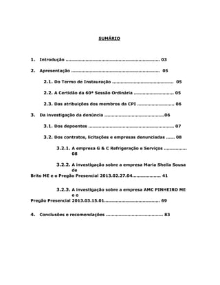 SUMÁRIO

1.

Introdução .................................................................. 03

2.

Apresentação .............................................................. 05

2.1. Do Termo de Instauração ........................................... 05
2.2. A Certidão da 60ª Sessão Ordinária ............................ 05
2.3. Das atribuições dos membros da CPI .......................... 06
3.

Da investigação da denúncia ..........................................06

3.1. Dos depoentes ............................................................ 07
3.2. Dos contratos, licitações e empresas denunciadas ...... 08
3.2.1. A empresa G & C Refrigeração e Serviços ................
08

3.2.2. A investigação sobre a empresa Maria Sheila Sousa
de
Brito ME e o Pregão Presencial 2013.02.27.04.................... 41

3.2.3. A investigação sobre a empresa AMC PINHEIRO ME
eo
Pregão Presencial 2013.03.15.01....................................... 69

4.

Conclusões e recomendações ........................................ 83

 
