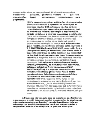 empresas também afirmou que ela encaminhava a G & C Refrigeração a manutenção de
bebedouros,
geláguas, geladeiras, freezers
e
que tais
manutenções
foram
normalmente
encaminhadas
para
pagamento:
“QUE a depoente recebia as solicitações diretamente das
diretoras das escolas e repassava as solicitações as
empresas citadas; QUE a depoente não fez nenhum
controle dos serviços executados pelas empresas; QUE
na medida que recebia a solicitação a depoente fazia
contato verbal com a empresa e repassava a solicitação;
QUE a depoente tinha a função de acompanhar a execução dos
serviços das empresas citadas, que após a execução dos
serviços entrava em contato com a diretora da escola e
pergunta sobre a execução do serviço; QUE a depoente era
quem recebia as notas fiscais emitidas pelas empresas G
& C REFRIGERAÇÃO e AMC PINHEIRO e que então fazia a
checagem dos serviços executados; QUE muitas vezes a
depoente encontrava as notas fiscais em sua mesa; QUE
os funcionários das empresas era quem levavam as notas
fiscais; QUE a depoente atestava a nota fiscal após checar os
serviços executados e encaminhava a contabilidade para
pagamento; QUE a depoente encaminhou solicitações
verbais (por telefone) de manutenção em bebedouros,
gelaguas, geladeiras, frezeres a empresa G & C
REFRIGERAÇÃO; QUE a empresa sempre executou essas
manutenções citadas; QUE as notas fiscais destas
manutenções em bebedouros, gelaguas, geladeiras,
frezeres eram encaminhadas a contabilidade
normalmente; QUE a depoente afirma nunca ter sido
nomeada como responsável pela execução dos contratos com
as empresas citadas; QUE os recibos de pagamento das
empresas não passavam pela depoente; QUE a depoente nunca
estranhou os valores altos das notas fiscais como a nota fiscal
da empresa G & C REFRIGERAÇÃO constante na folha 189” (grifo
nosso).
A fraude era tão tranquila para os executores que facilitaram
e começaram a emitir ordens de serviço e pagamentos de serviços que
não constam no objeto do Pregão Presencial investigado. Mais um
crime contra a administração pública municipal em que envolve o
responsável pelo Setor de Compras e os gestores municipais.

 