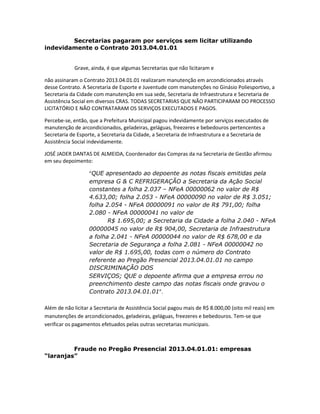 Secretarias pagaram por serviços sem licitar utilizando
indevidamente o Contrato 2013.04.01.01

Grave, ainda, é que algumas Secretarias que não licitaram e
não assinaram o Contrato 2013.04.01.01 realizaram manutenção em arcondicionados através
desse Contrato. A Secretaria de Esporte e Juventude com manutenções no Ginásio Poliesportivo, a
Secretaria da Cidade com manutenção em sua sede, Secretaria de Infraestrutura e Secretaria de
Assistência Social em diversos CRAS. TODAS SECRETARIAS QUE NÃO PARTICIPARAM DO PROCESSO
LICITATÓRIO E NÃO CONTRATARAM OS SERVIÇOS EXECUTADOS E PAGOS.
Percebe-se, então, que a Prefeitura Municipal pagou indevidamente por serviços executados de
manutenção de arcondicionados, geladeiras, geláguas, freezeres e bebedouros pertencentes a
Secretaria de Esporte, a Secretaria da Cidade, a Secretaria de Infraestrutura e a Secretaria de
Assistência Social indevidamente.
JOSÉ JADER DANTAS DE ALMEIDA, Coordenador das Compras da na Secretaria de Gestão afirmou
em seu depoimento:
“QUE apresentado ao depoente as notas fiscais emitidas pela
empresa G & C REFRIGERAÇÃO a Secretaria da Ação Social
constantes a folha 2.037 – NFeA 00000062 no valor de R$
4.633,00; folha 2.053 - NFeA 00000090 no valor de R$ 3.051;
folha 2.054 - NFeA 00000091 no valor de R$ 791,00; folha
2.080 - NFeA 00000041 no valor de
R$ 1.695,00; a Secretaria da Cidade a folha 2.040 - NFeA
00000045 no valor de R$ 904,00, Secretaria de Infraestrutura
a folha 2.041 - NFeA 00000044 no valor de R$ 678,00 e da
Secretaria de Segurança a folha 2.081 - NFeA 00000042 no
valor de R$ 1.695,00, todas com o número do Contrato
referente ao Pregão Presencial 2013.04.01.01 no campo
DISCRIMINAÇÃO DOS
SERVIÇOS; QUE o depoente afirma que a empresa errou no
preenchimento deste campo das notas fiscais onde gravou o
Contrato 2013.04.01.01”.
Além de não licitar a Secretaria de Assistência Social pagou mais de R$ 8.000,00 (oito mil reais) em
manutenções de arcondicionados, geladeiras, geláguas, freezeres e bebedouros. Tem-se que
verificar os pagamentos efetuados pelas outras secretarias municipais.

Fraude no Pregão Presencial 2013.04.01.01: empresas
“laranjas”

 