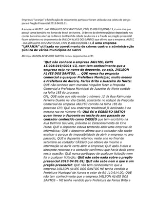 Empresas “laranjas” e falsificação de documento particular foram utilizadas na coleta de preços
para o Pregão Presencial 2013.04.01.01.
A empresa JAILTEC - JAILSON ALVES DOS SANTOS ME, CNPJ 15.028.019/0001-13, é uma das que
possui conta bancária no Banco do Brasil de Aurora. O desvio do dinheiro público depositado nas
contas bancárias abertas no Banco do Brasil da cidade de Aurora e a fraude ao pregão presencial
ficam evidentes no depoimento de JAILSON ALVES DOS SANTOS que afirma que a empresa JAILTEC
- JAILSON ALVES DOS SANTOS ME, CNPJ 15.028.019/0001-13, é uma empresa
“LARANJA” utilizada no cometimento de crimes contra a administração
pública de vários municípios do Cariri.
Afirmou JAILSON ALVES DOS SANTOS no seu depoimento à CPI:
“QUE não conhece a empresa JAILTEC, CNPJ
15.028.019/0001-13, nem tem conhecimento que a
empresa esta no nome do depoente, ou seja, JAILSON
ALVES DOS SANTOS; ... QUE nunca fez proposta
comercial a qualquer Prefeitura Municipal, muito menos
a Prefeitura de Aurora, Farias Brito e Juazeiro do Norte;
QUE não conhece nem mandou ninguém fazer a Proposta
Comercial a Prefeitura Municipal de Juazeiro do Norte contida
na folha 185 do processo
CPI; QUE sabe que não existe o número 12 da Rua Raimundo
Ferreira Duarte na Vila Carité, constante no rodapé da Proposta
Comercial da empresa JAILTEC contido na folha 185 do
processo CPI; QUE seu endereço residencial já declinado é na
mesma rua no número 49; QUE foi o EGBERTO (BETO)
quem levou o depoente no início do ano passado ao
contador conhecido como CASSÍO que tem escritório na
Rua Delmiro Gouveia, próxima ao Estacionamento do Cine
Plaza; QUE o depoente estava tentando abrir uma empresa de
informática; QUE o depoente afirma que o contador não soube
explicar o porque da impossibilidade de abrir a empresa no ano
passado; QUE o depoente retornou neste ano no final de
setembro ao contador CÁSSIO que obteve do mesmo a
informação se daria certo abrir a empresa; QUE após 8 dias o
depoente retornou e o contador confirmou que havia dado certo
nesta ocasião; QUE nunca participou de qualquer licitação nem
foi a qualquer licitação; QUE não sabe nada sobre o pregão
presencial 2013.04.01.01; QUE não sabe nem o que é um
pregão presencial; QUE não tem conhecimento que a
empresa JAILSON ALVES DOS SANTOS ME tenha vendido a
Prefeitura Municipal de Aurora o valor de R$ 110.614,00; QUE
não tem conhecimento que a empresa JAILSON ALVES DOS
SANTOS – ME tenha vendido para Prefeitura de Farias Brito a

 