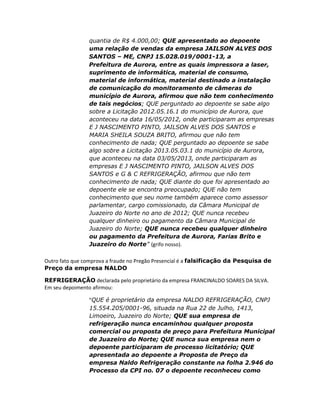 quantia de R$ 4.000,00; QUE apresentado ao depoente
uma relação de vendas da empresa JAILSON ALVES DOS
SANTOS – ME, CNPJ 15.028.019/0001-13, a
Prefeitura de Aurora, entre as quais impressora a laser,
suprimento de informática, material de consumo,
material de informática, material destinado a instalação
de comunicação do monitoramento de câmeras do
município de Aurora, afirmou que não tem conhecimento
de tais negócios; QUE perguntado ao depoente se sabe algo
sobre a Licitação 2012.05.16.1 do município de Aurora, que
aconteceu na data 16/05/2012, onde participaram as empresas
E J NASCIMENTO PINTO, JAILSON ALVES DOS SANTOS e
MARIA SHEILA SOUZA BRITO, afirmou que não tem
conhecimento de nada; QUE perguntado ao depoente se sabe
algo sobre a Licitação 2013.05.03.1 do município de Aurora,
que aconteceu na data 03/05/2013, onde participaram as
empresas E J NASCIMENTO PINTO, JAILSON ALVES DOS
SANTOS e G & C REFRIGERAÇÃO, afirmou que não tem
conhecimento de nada; QUE diante do que foi apresentado ao
depoente ele se encontra preocupado; QUE não tem
conhecimento que seu nome também aparece como assessor
parlamentar, cargo comissionado, da Câmara Municipal de
Juazeiro do Norte no ano de 2012; QUE nunca recebeu
qualquer dinheiro ou pagamento da Câmara Municipal de
Juazeiro do Norte; QUE nunca recebeu qualquer dinheiro
ou pagamento da Prefeitura de Aurora, Farias Brito e
Juazeiro do Norte” (grifo nosso).
Outro fato que comprova a fraude no Pregão Presencial é a falsificação da Pesquisa de
Preço da empresa NALDO
REFRIGERAÇÃO declarada pelo proprietário da empresa FRANCINALDO SOARES DA SILVA.
Em seu depoimento afirmou:
“QUE é proprietário da empresa NALDO REFRIGERAÇÃO, CNPJ
15.554.205/0001-96, situada na Rua 22 de Julho, 1413,
Limoeiro, Juazeiro do Norte; QUE sua empresa de
refrigeração nunca encaminhou qualquer proposta
comercial ou proposta de preço para Prefeitura Municipal
de Juazeiro do Norte; QUE nunca sua empresa nem o
depoente participaram de processo licitatório; QUE
apresentada ao depoente a Proposta de Preço da
empresa Naldo Refrigeração constante na folha 2.946 do
Processo da CPI no. 07 o depoente reconheceu como

 