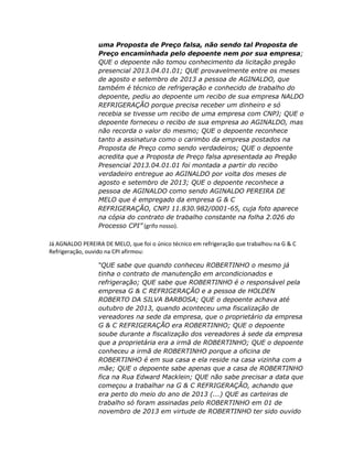 uma Proposta de Preço falsa, não sendo tal Proposta de
Preço encaminhada pelo depoente nem por sua empresa;
QUE o depoente não tomou conhecimento da licitação pregão
presencial 2013.04.01.01; QUE provavelmente entre os meses
de agosto e setembro de 2013 a pessoa de AGINALDO, que
também é técnico de refrigeração e conhecido de trabalho do
depoente, pediu ao depoente um recibo de sua empresa NALDO
REFRIGERAÇÃO porque precisa receber um dinheiro e só
recebia se tivesse um recibo de uma empresa com CNPJ; QUE o
depoente forneceu o recibo de sua empresa ao AGINALDO, mas
não recorda o valor do mesmo; QUE o depoente reconhece
tanto a assinatura como o carimbo da empresa postados na
Proposta de Preço como sendo verdadeiros; QUE o depoente
acredita que a Proposta de Preço falsa apresentada ao Pregão
Presencial 2013.04.01.01 foi montada a partir do recibo
verdadeiro entregue ao AGINALDO por volta dos meses de
agosto e setembro de 2013; QUE o depoente reconhece a
pessoa de AGINALDO como sendo AGINALDO PEREIRA DE
MELO que é empregado da empresa G & C
REFRIGERAÇÃO, CNPJ 11.830.982/0001-65, cuja foto aparece
na cópia do contrato de trabalho constante na folha 2.026 do
Processo CPI” (grifo nosso).
Já AGNALDO PEREIRA DE MELO, que foi o único técnico em refrigeração que trabalhou na G & C
Refrigeração, ouvido na CPI afirmou:
“QUE sabe que quando conheceu ROBERTINHO o mesmo já
tinha o contrato de manutenção em arcondicionados e
refrigeração; QUE sabe que ROBERTINHO é o responsável pela
empresa G & C REFRIGERAÇÃO e a pessoa de HOLDEN
ROBERTO DA SILVA BARBOSA; QUE o depoente achava até
outubro de 2013, quando aconteceu uma fiscalização de
vereadores na sede da empresa, que o proprietário da empresa
G & C REFRIGERAÇÃO era ROBERTINHO; QUE o depoente
soube durante a fiscalização dos vereadores à sede da empresa
que a proprietária era a irmã de ROBERTINHO; QUE o depoente
conheceu a irmã de ROBERTINHO porque a oficina de
ROBERTINHO é em sua casa e ela reside na casa vizinha com a
mãe; QUE o depoente sabe apenas que a casa de ROBERTINHO
fica na Rua Edward Macklein; QUE não sabe precisar a data que
começou a trabalhar na G & C REFRIGERAÇÃO, achando que
era perto do meio do ano de 2013 (...) QUE as carteiras de
trabalho só foram assinadas pelo ROBERTINHO em 01 de
novembro de 2013 em virtude de ROBERTINHO ter sido ouvido

 