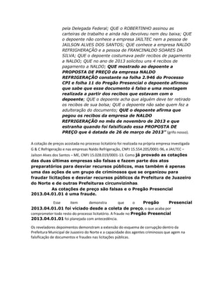 pela Delegada Federal; QUE o ROBERTINHO assinou as
carteiras de trabalho e ainda não devolveu nem deu baixa; QUE
o depoente não conhece a empresa JAILTEC nem a pessoa de
JAILSON ALVES DOS SANTOS; QUE conhece a empresa NALDO
REFRIGHERAÇÃO e a pessoa de FRANCINALDO SOARES DA
SILVA; QUE o depoente costumava pedir recibos de pagamento
a NALDO; QUE no ano de 2013 solicitou uns 4 recibos de
pagamento a NALDO; QUE mostrado ao depoente a
PROPOSTA DE PREÇO da empresa NALDO
REFRIGERAÇÃO constante na folha 2.946 do Processo
CPI e folha 11 do Pregão Presencial o depoente afirmou
que sabe que esse documento é falso e uma montagem
realizada a partir dos recibos que estavam com o
depoente; QUE o depoente acha que alguém deve ter retirado
os recibos de sua bolsa; QUE o depoente não sabe quem fez a
adulteração do documento; QUE o depoente afirma que
pegou os recibos da empresa de NALDO
REFRIGERAÇÃO no mês de novembro de 2013 e que
estranha quando foi falsificado essa PROPOSTA DE
PREÇO que é datada de 26 de março de 2013” (grifo nosso).
A cotação de preços acostada no processo licitatório foi realizada na própria empresa investigada
G & C Refrigeração e nas empresas Naldo Refrigeração, CNPJ 15.554.205/0001-96, e JAILTEC –
Jailson Alves dos Santos – ME, CNPJ 15.028.019/0001-13. Como já provado as cotações
das duas últimas empresas são falsas e fazem parte dos atos
preparatórios para desviar recursos públicos, mas também é apenas
uma das ações de um grupo de criminosos que se organizou para
fraudar licitações e desviar recursos públicos da Prefeitura de Juazeiro
do Norte e de outras Prefeituras circunvizinhas.
As cotações de preço são falsas e o Pregão Presencial
2013.04.01.01 é uma fraude.
Esse
item
demonstra
que
o
Pregão
Presencial
2013.04.01.01 foi viciado desde a coleta de preço, o que acaba por
comprometer todo resto do processo licitatório. A fraude no Pregão Presencial
2013.04.01.01 foi planejada com antecedência.
Os reveladores depoimentos demonstram a extensão do esquema de corrupção dentro da
Prefeitura Municipal de Juazeiro do Norte e a capacidade dos agentes criminosos que agem na
falsificação de documentos e fraudes nas licitações públicas.

 