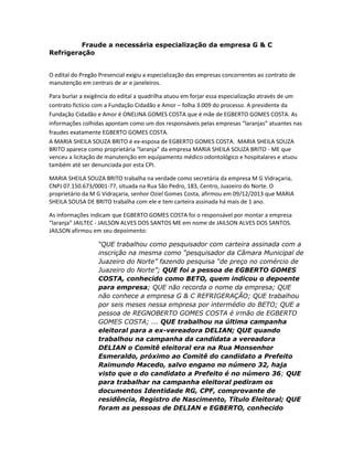 Fraude a necessária especialização da empresa G & C
Refrigeração
O edital do Pregão Presencial exigiu a especialização das empresas concorrentes ao contrato de
manutenção em centrais de ar e janeleiros.
Para burlar a exigência do edital a quadrilha atuou em forjar essa especialização através de um
contrato fictício com a Fundação Cidadão e Amor – folha 3.009 do processo. A presidente da
Fundação Cidadão e Amor é ONELINA GOMES COSTA que é mãe de EGBERTO GOMES COSTA. As
informações colhidas apontam como um dos responsáveis pelas empresas “laranjas” atuantes nas
fraudes exatamente EGBERTO GOMES COSTA.
A MARIA SHEILA SOUZA BRITO é ex-esposa de EGBERTO GOMES COSTA. MARIA SHEILA SOUZA
BRITO aparece como proprietária “laranja” da empresa MARIA SHEILA SOUZA BRITO - ME que
venceu a licitação de manutenção em equipamento médico odontológico e hospitalares e atuou
também até ser denunciada por esta CPI.
MARIA SHEILA SOUZA BRITO trabalha na verdade como secretária da empresa M G Vidraçaria,
CNPJ 07.150.673/0001-77, situada na Rua São Pedro, 183, Centro, Juazeiro do Norte. O
proprietário da M G Vidraçaria, senhor Oziel Gomes Costa, afirmou em 09/12/2013 que MARIA
SHEILA SOUSA DE BRITO trabalha com ele e tem carteira assinada há mais de 1 ano.
As informações indicam que EGBERTO GOMES COSTA foi o responsável por montar a empresa
“laranja” JAILTEC - JAILSON ALVES DOS SANTOS ME em nome de JAILSON ALVES DOS SANTOS.
JAILSON afirmou em seu depoimento:
“QUE trabalhou como pesquisador com carteira assinada com a
inscrição na mesma como “pesquisador da Câmara Municipal de
Juazeiro do Norte” fazendo pesquisa “de preço no comércio de
Juazeiro do Norte”; QUE foi a pessoa de EGBERTO GOMES
COSTA, conhecido como BETO, quem indicou o depoente
para empresa; QUE não recorda o nome da empresa; QUE
não conhece a empresa G & C REFRIGERAÇÃO; QUE trabalhou
por seis meses nessa empresa por intermédio do BETO; QUE a
pessoa de REGNOBERTO GOMES COSTA é irmão de EGBERTO
GOMES COSTA; ... QUE trabalhou na última campanha
eleitoral para a ex-vereadora DELIAN; QUE quando
trabalhou na campanha da candidata a vereadora
DELIAN o Comitê eleitoral era na Rua Monsenhor
Esmeraldo, próximo ao Comitê do candidato a Prefeito
Raimundo Macedo, salvo engano no número 32, haja
visto que o do candidato a Prefeito é no número 36; QUE
para trabalhar na campanha eleitoral pediram os
documentos Identidade RG, CPF, comprovante de
residência, Registro de Nascimento, Título Eleitoral; QUE
foram as pessoas de DELIAN e EGBERTO, conhecido

 