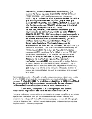 como BETO, que solicitaram seus documentos; QUE
conhece há 4 anos a pessoa de EGBERTO (BETO); QUE nem
EGBERTO (BETO) e DELIAN lhe propuseram montar um
negócio; QUE conhece de vista a pessoa de MARIA SHEILA
que é ex-esposa de EGBERTO (BETO); QUE sabe que
tanto EGBERTO (BETO) como MARIA SHEILA moraram na
Vila Carité, sendo que EGBERTO ainda mora lá (...) QUE
não conhece a empresa JAILTEC, CNPJ
15.028.019/0001-13, nem tem conhecimento que a
empresa esta no nome do depoente, ou seja, JAILSON
ALVES DOS SANTOS; QUE nunca fez proposta comercial a
qualquer Prefeitura Municipal, muito menos a Prefeitura
de Aurora, Farias Brito e Juazeiro do Norte; QUE não
conhece nem mandou ninguém fazer a Proposta
Comercial a Prefeitura Municipal de Juazeiro do
Norte contida na folha 185 do processo CPI; QUE sabe que
não existe o número 12 da Rua Raimundo Ferreira Duarte na
Vila Carité, constante no rodapé da Proposta Comercial da
empresa JAILTEC contido na folha 185 do processo CPI; QUE
seu endereço residencial já declinado é na mesma rua no
número 49; QUE foi o EGBERTO (BETO) quem levou o
depoente no início do ano passado ao contador
conhecido como CASSÍO que tem escritório na Rua Delmiro
Gouveia, próxima ao Estacionamento do Cine Plaza; QUE o
depoente estava tentando abrir uma empresa de informática;
QUE o depoente afirma que o contador não soube explicar o
porque da impossibilidade de abrir a empresa no ano passado”
(grifo nosso).
A analise dos documentos e informações carreadas aos autos do processo indicam que a emissão
da NFeA 00000001 já fazia parte dos atos preparatórios para fraudar a licitação e os cofres
municipais. A NFeA 0000001 foi emitida para justificar a ESPECILIAZAÇÃO
da empresa G & C Refrigeração em manutenção de aparelhos de
refrigeração. Especialização essa que a empresa nunca teve.
Além disso, a empresa G & C Refrigeração não possuiu
funcionários registrados até o dia 01 de novembro de 2013.
Percebe-se então, a enorme contradição da especialização da empresa com a falta de funcionários
especializados contratados, ainda que exatamente no mês que a empresa contratou seus
funcionários foi o mês que a Prefeitura Municipal deixou de pagar a empresa G & C Refrigeração.
Percebe-se claramente que a Prefeitura efetuou pagamentos até o mês de novembro quando a
empresa começou a ser investigada pela CPI.

 