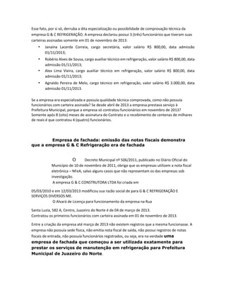 Esse fato, por si só, derruba a dita especialização ou possibilidade de comprovação técnica da
empresa G & C REFRIGERAÇÃO. A empresa declarou possui 3 (três) funcionários que tiveram suas
carteiras assinadas somente em 01 de novembro de 2013:

•

Janaína Lacerda Correia, cargo secretária, valor salário R$ 800,00, data admissão
01/11/2013;

•

Robério Alves de Sousa, cargo auxiliar técnico em refrigeração, valor salário R$ 800,00, data
admissão 01/11/2013;
Alex Lima Vieira, cargo auxiliar técnico em refrigeração, valor salário R$ 800,00, data
admissão 01/11/2013;

•
•

Agnaldo Pereira de Melo, cargo técnico em refrigeração, valor salário R$ 3.000,00, data
admissão 01/11/2013.

Se a empresa era especializada e possuía qualidade técnica comprovada, como não possuía
funcionários com carteira assinada? Se desde abril de 2013 a empresa prestava serviço à
Prefeitura Municipal, porque a empresa só contratou funcionários em novembro de 2013?
Somente após 8 (oito) meses de assinatura do Contrato e o recebimento de centenas de milhares
de reais é que contratou 4 (quatro) funcionários.

Empresa de fachada: emissão das notas fiscais demonstra
que a empresa G & C Refrigeração era de fachada

O

Decreto Municipal nº 506/2011, publicado no Diário Oficial do
Município de 10 de novembro de 2011, obriga que as empresas utilizem a nota fiscal
eletrônica – NFeA, salvo alguns casos que não representam os das empresas sob
investigação.
A empresa G & C CONSTRUTORA LTDA foi criada em
05/03/2010 e em 12/03/2013 modificou sua razão social de para G & C REFRIGERAÇÃO E
SERVIÇOS DIVERSOS ME.
O Alvará de Licença para funcionamento da empresa na Rua
Santa Luzia, 582 A, Centro, Juazeiro do Norte é de 04 de março de 2013.
Contratou os primeiros funcionários com carteira assinada em 01 de novembro de 2013.
Entre a criação da empresa até março de 2013 não existem registros que a mesma funcionasse. A
empresa não possuía sede física, não emitia nota fiscal de saída, não possui registros de notas
fiscais de entrada, não possuía funcionários registrados, ou seja, era na verdade uma
empresa de fachada que começou a ser utilizada exatamente para
prestar os serviços de manutenção em refrigeração para Prefeitura
Municipal de Juazeiro do Norte.

 