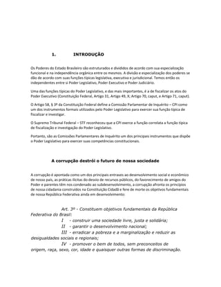 1.

INTRODUÇÃO

Os Poderes do Estado Brasileiro são estruturados e divididos de acordo com sua especialização
funcional e na independência orgânica entre os mesmos. A divisão e especialização dos poderes se
dão de acordo com suas funções típicas legislativa, executiva e jurisdicional. Temos então os
independentes entre si Poder Legislativo, Poder Executivo e Poder Judiciário.
Uma das funções típicas do Poder Legislativo, e das mais importantes, é a de fiscalizar os atos do
Poder Executivo (Constituição Federal, Artigo 31, Artigo 49, X; Artigo 70, caput, e Artigo 71, caput).
O Artigo 58, § 3º da Constituição Federal define a Comissão Parlamentar de Inquérito – CPI como
um dos instrumentos formais utilizados pelo Poder Legislativo para exercer sua função típica de
fiscalizar e investigar.
O Supremo Tribunal Federal – STF reconheceu que a CPI exerce a função correlata a função típica
de fiscalização e investigação do Poder Legislativo.
Portanto, são as Comissões Parlamentares de Inquérito um dos principais instrumentos que dispõe
o Poder Legislativo para exercer suas competências constitucionais.

A corrupção destrói o futuro de nossa sociedade

A corrupção é apontada como um dos principais entraves ao desenvolvimento social e econômico
de nosso país, as práticas ilícitas do desvio de recursos públicos, do favorecimento de amigos do
Poder e parentes têm nos condenado ao subdesenvolvimento, a corrupção afronta os princípios
de nossa cidadania construídos na Constituição Cidadã e fere de morte os objetivos fundamentais
de nossa República Federativa ainda em desenvolvimento:
Art. 3º - Constituem objetivos fundamentais da República
Federativa do Brasil:
I - construir uma sociedade livre, justa e solidária;
II - garantir o desenvolvimento nacional;
III - erradicar a pobreza e a marginalização e reduzir as
desigualdades sociais e regionais;
IV - promover o bem de todos, sem preconceitos de
origem, raça, sexo, cor, idade e quaisquer outras formas de discriminação.

 