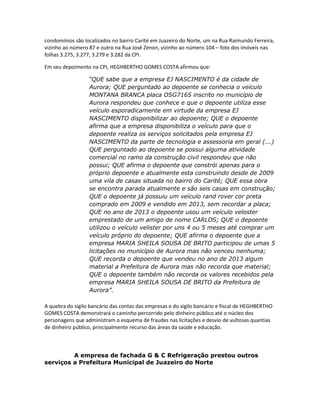 condomínios são localizados no bairro Carité em Juazeiro do Norte, um na Rua Raimundo Ferreira,
vizinho ao número 87 e outro na Rua José Zenon, vizinho ao número 104 – foto dos imóveis nas
folhas 3.275, 3.277, 3.279 e 3.282 da CPI.
Em seu depoimento na CPI, HEGHBERTHO GOMES COSTA afirmou que:
“QUE sabe que a empresa EJ NASCIMENTO é da cidade de
Aurora; QUE perguntado ao depoente se conhecia o veículo
MONTANA BRANCA placa OSG7165 inscrito no município de
Aurora respondeu que conhece e que o depoente utiliza esse
veículo esporadicamente em virtude da empresa EJ
NASCIMENTO disponibilizar ao depoente; QUE o depoente
afirma que a empresa disponibiliza o veículo para que o
depoente realiza os serviços solicitados pela empresa EJ
NASCIMENTO da parte de tecnologia e assessoria em geral (...)
QUE perguntado ao depoente se possui alguma atividade
comercial no ramo da construção civil respondeu que não
possui; QUE afirma o depoente que constrói apenas para o
próprio depoente e atualmente esta construindo desde de 2009
uma vila de casas situada no bairro do Carité; QUE essa obra
se encontra parada atualmente e são seis casas em construção;
QUE o depoente já possuiu um veículo rand rover cor preta
comprado em 2009 e vendido em 2013, sem recordar a placa;
QUE no ano de 2013 o depoente usou um veículo veloster
emprestado de um amigo de nome CARLOS; QUE o depoente
utilizou o veículo velister por uns 4 ou 5 meses até comprar um
veículo próprio do depoente; QUE afirma o depoente que a
empresa MARIA SHEILA SOUSA DE BRITO participou de umas 5
licitações no município de Aurora mas não venceu nenhuma;
QUE recorda o depoente que vendeu no ano de 2013 algum
material a Prefeitura de Aurora mas não recorda que material;
QUE o depoente também não recorda os valores recebidos pela
empresa MARIA SHEILA SOUSA DE BRITO da Prefeitura de
Aurora”.
A quebra do sigilo bancário das contas das empresas e do sigilo bancário e fiscal de HEGHBERTHO
GOMES COSTA demonstrará o caminho percorrido pelo dinheiro público até o núcleo dos
personagens que administram o esquema de fraudes nas licitações e desvio de vultosas quantias
de dinheiro público, principalmente recurso das áreas da saúde e educação.

A empresa de fachada G & C Refrigeração prestou outros
serviços a Prefeitura Municipal de Juazeiro do Norte

 
