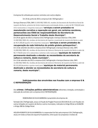 A empresa foi utilizada para assinar contratos com outros objetos.
Em 24 de junho de 2013 a empresa G & C Refrigeração e
Serviços Diversos LTDA, CNPJ 11.830.982/ 0001-65, recebeu da Secretaria de Assistência Social de
Juazeiro do Norte, próximo do limite máximo para contratação direta, o valor de R$ 7.950,00 (sete
mil e novecentos e cinquenta reais) para “serviços a serem prestados na
manutenção corretiva e reparação em geral, em carteiras escolares,
pertencentes aos CRAS de responsabilidade da Secretaria de
Desenvolvimento Social e Trabalho deste Município”.
Em 29 de agosto de 2013 a empresa G & C Refrigeração e Serviços Diversos LTDA, CNPJ
11.830.982/ 0001-65, recebeu da Secretaria de Esporte e Juventude de Juazeiro do Norte o valor
de R$ 4.200,00 (quatro mil e duzentos reais) para “serviços a serem prestados de
recuperação da rede hidráulico do prédio ginásio poliesportivo”.
Em 13 de setembro de 2013 a empresa G & C Refrigeração e Serviços Diversos Ltda, CNPJ
11.830.982/ 0001-65, recebeu da Secretaria de Cultura e Romarias de Juazeiro do Norte o valor de
R$ 7.778,00 (sete mil e setecentos e setenta e oito reais) para “aquisiçao de material
permanente destinado a atender as necessidades da secretaria de
cultura e romaria, deste município”.
Em 13 de setembro de 2013 a empresa G & C Refrigeração e Serviços Diversos Ltda, CNPJ
11.830.982/ 0001-65, recebeu da Secretaria de Cultura e Romarias de Juazeiro do Norte o valor de
R$ 215,00 (duzentos e quinze reais) para “aquisiçao de material permanente
destinado a atender as necessidades da secretaria de cultura e
romaria, deste municipio”.

Indiciamentos dos envolvidos nas fraudes com a empresa G &
C REFRIGERAÇÃO

Dos crimes e infrações político-administrativas referentes a licitação, contratação e
execução do contrato com a empresa G & C REFRIGERAÇÃO.
ROBERLÂNIA DA SILVA BARBOSA é proprietária da empresa de
fachada G & C Refrigeração, atuou na fraude do Pregão Presencial 2013.04.01.01 e em fraudes em
outras licitações em Juazeiro do Norte e outros municípios, indiciada no Artigo 90 da Lei 8.666/90
e Artigo 288 do Código Penal.

HOLDEN ROBERTO DA SILVA BARBOSA é o responsável de fato pela empresa G & C Refrigeração,
atuou em todas as fases do esquema fraudulento, entre quais nas propostas e recibos de

 