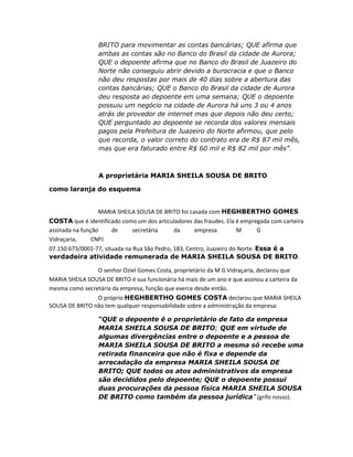 BRITO para movimentar as contas bancárias; QUE afirma que
ambas as contas são no Banco do Brasil da cidade de Aurora;
QUE o depoente afirma que no Banco do Brasil de Juazeiro do
Norte não conseguiu abrir devido a burocracia e que o Banco
não deu respostas por mais de 40 dias sobre a abertura das
contas bancárias; QUE o Banco do Brasil da cidade de Aurora
deu resposta ao depoente em uma semana; QUE o depoente
possuiu um negócio na cidade de Aurora há uns 3 ou 4 anos
atrás de provedor de internet mas que depois não deu certo;
QUE perguntado ao depoente se recorda dos valores mensais
pagos pela Prefeitura de Juazeiro do Norte afirmou, que pelo
que recorda, o valor correto do contrato era de R$ 87 mil mês,
mas que era faturado entre R$ 60 mil e R$ 82 mil por mês”.

A proprietária MARIA SHEILA SOUSA DE BRITO
como laranja do esquema
MARIA SHEILA SOUSA DE BRITO foi casada com HEGHBERTHO GOMES
COSTA que é identificado como um dos articuladores das fraudes. Ela é empregada com carteira
assinada na função
de
secretária
da
empresa
M
G
Vidraçaria,
CNPJ
07.150.673/0001-77, situada na Rua São Pedro, 183, Centro, Juazeiro do Norte. Essa é a
verdadeira atividade remunerada de MARIA SHEILA SOUSA DE BRITO.
O senhor Oziel Gomes Costa, proprietário da M G Vidraçaria, declarou que
MARIA SHEILA SOUSA DE BRITO é sua funcionária há mais de um ano e que assinou a carteira da
mesma como secretária da empresa, função que exerce desde então.
O próprio HEGHBERTHO GOMES COSTA declarou que MARIA SHEILA
SOUSA DE BRITO não tem qualquer responsabilidade sobre a administração da empresa:
“QUE o depoente é o proprietário de fato da empresa
MARIA SHEILA SOUSA DE BRITO; QUE em virtude de
algumas divergências entre o depoente e a pessoa de
MARIA SHEILA SOUSA DE BRITO a mesma só recebe uma
retirada financeira que não é fixa e depende da
arrecadação da empresa MARIA SHEILA SOUSA DE
BRITO; QUE todos os atos administrativos da empresa
são decididos pelo depoente; QUE o depoente possui
duas procurações da pessoa física MARIA SHEILA SOUSA
DE BRITO como também da pessoa jurídica” (grifo nosso).

 