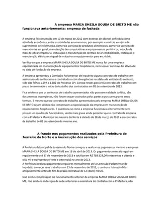 A empresa MARIA SHEILA SOUSA DE BRITO ME não
funcionava anteriormente: empresa de fachada

A empresa foi constituída em 10 de março de 2012 com dezenas de objetos definidos como
atividade econômica, entre as atividades enumeramos, por exemplo: comércio varejista de
suprimentos de informática, comércio varejista de produtos alimentícios, comércio varejista de
mercadorias em geral, manutenção de computadores e equipamentos periféricos, locação de
mão-de-obra temporária, instalação e manutenção de centrais de ar condicionado, instalação e
manutenção elétrica e aluguel de máquinas e equipamentos para escritório.
Verifica-se que a empresa MARIA SHEILA SOUSA DE BRITO ME nunca foi uma empresa
especializada em manutenção de equipamentos hospitalares, nem sequer constava tal atividade
na data de fundação da empresa.
A empresa apresentou a Comissão Parlamentar de Inquérito alguns contratos de trabalho sem
assinaturas do contratante e contratado e com divergências nas datas de validade do contrato,
vide das folhas 1.597 a 1.602 do Processo CPI. Consta nesses possíveis contratos de trabalho com
prazo determinado o início do trabalho dos contratados em 05 de setembro de 2013.
Fica evidente que os contratos de trabalho apresentados não possuem validade jurídica, são
documentos incompletos, não foram sequer assinados pelas partes e possuem graves erros
formais. E mesmo que os contratos de trabalho apresentados pela empresa MARIA SHEILA SOUSA
DE BRITO sejam válidos não comprovam a especialização da empresa em manutenção de
equipamentos hospitalares. E questiona-se como a empresa funcionava anteriormente sem
possuir um quadro de funcionários, sendo mais grave ainda perceber que o contrato da empresa
com a Prefeitura Municipal de Juazeiro do Norte é datado de 18 de março de 2013 e os contratos
de trabalho de 05 de setembro do mesmo ano.

A fraude nos pagamentos realizados pela Prefeitura de
Juazeiro do Norte e a inexecução dos serviços
A Prefeitura Municipal de Juazeiro do Norte começou a realizar os pagamentos mensais a empresa
MARIA SHEILA SOUSA DE BRITO ME em 16 de abril de 2013. Os pagamentos mensais seguiram
regularmente até 27 de novembro de 2013 e totalizaram R$ 788.928,00 (setecentos e oitenta e
oito mil e novecentos e vinte e oito reais) no ano de 2013.
A Prefeitura realizou pagamentos regulares mensalmente até a Comissão Parlamentar de
Inquérito começar seus trabalhos em 13 de novembro de 2013, o contrato foi rescindido
amigavelmente antes do fim do prazo contratual de 12 (doze) meses.
Não existe comprovação do funcionamento anterior da empresa MARIA SHEILA SOUSA DE BRITO
ME, não existem endereços de sede anteriores a assinatura do contrato com a Prefeitura, não

 