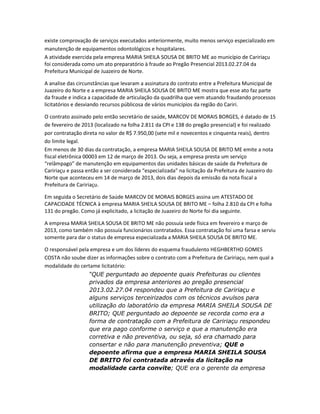 existe comprovação de serviços executados anteriormente, muito menos serviço especializado em
manutenção de equipamentos odontológicos e hospitalares.
A atividade exercida pela empresa MARIA SHEILA SOUSA DE BRITO ME ao município de Caririaçu
foi considerada como um ato preparatório à fraude ao Pregão Presencial 2013.02.27.04 da
Prefeitura Municipal de Juazeiro de Norte.
A analise das circunstâncias que levaram a assinatura do contrato entre a Prefeitura Municipal de
Juazeiro do Norte e a empresa MARIA SHEILA SOUSA DE BRITO ME mostra que esse ato faz parte
da fraude e indica a capacidade de articulação da quadrilha que vem atuando fraudando processos
licitatórios e desviando recursos públicosa de vários municípios da região do Cariri.
O contrato assinado pelo então secretário de saúde, MARCOV DE MORAIS BORGES, é datado de 15
de fevereiro de 2013 (localizado na folha 2.811 da CPI e 138 do pregão presencial) e foi realizado
por contratação direta no valor de R$ 7.950,00 (sete mil e novecentos e cinquenta reais), dentro
do limite legal.
Em menos de 30 dias da contratação, a empresa MARIA SHEILA SOUSA DE BRITO ME emite a nota
fiscal eletrônica 00003 em 12 de março de 2013. Ou seja, a empresa presta um serviço
“relâmpago” de manutenção em equipamentos das unidades básicas de saúde da Prefeitura de
Caririaçu e passa então a ser considerada “especializada” na licitação da Prefeitura de Juazeiro do
Norte que aconteceu em 14 de março de 2013, dois dias depois da emissão da nota fiscal a
Prefeitura de Caririaçu.
Em seguida o Secretário de Saúde MARCOV DE MORAIS BORGES assina um ATESTADO DE
CAPACIDADE TÉCNICA à empresa MARIA SHEILA SOUSA DE BRITO ME – folha 2.810 da CPI e folha
131 do pregão. Como já explicitado, a licitação de Juazeiro do Norte foi dia seguinte.
A empresa MARIA SHEILA SOUSA DE BRITO ME não possuía sede física em fevereiro e março de
2013, como também não possuía funcionários contratados. Essa contratação foi uma farsa e serviu
somente para dar o status de empresa especializada a MARIA SHEILA SOUSA DE BRITO ME.
O responsável pela empresa e um dos líderes do esquema fraudulento HEGHBERTHO GOMES
COSTA não soube dizer as informações sobre o contrato com a Prefeitura de Caririaçu, nem qual a
modalidade do certame licitatório:
“QUE perguntado ao depoente quais Prefeituras ou clientes
privados da empresa anteriores ao pregão presencial
2013.02.27.04 respondeu que a Prefeitura de Caririaçu e
alguns serviços terceirizados com os técnicos avulsos para
utilização do laboratório da empresa MARIA SHEILA SOUSA DE
BRITO; QUE perguntado ao depoente se recorda como era a
forma de contratação com a Prefeitura de Caririaçu respondeu
que era pago conforme o serviço e que a manutenção era
corretiva e não preventiva, ou seja, só era chamado para
consertar e não para manutenção preventiva; QUE o
depoente afirma que a empresa MARIA SHEILA SOUSA
DE BRITO foi contratada através da licitação na
modalidade carta convite; QUE era o gerente da empresa

 