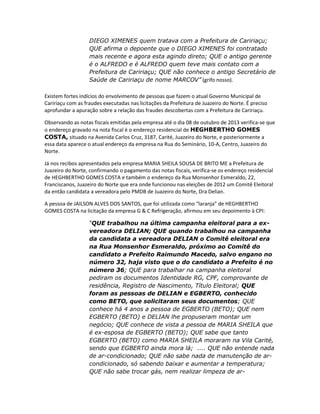 DIEGO XIMENES quem tratava com a Prefeitura de Caririaçu;
QUE afirma o depoente que o DIEGO XIMENES foi contratado
mais recente e agora esta agindo direto; QUE o antigo gerente
é o ALFREDO e é ALFREDO quem teve mais contato com a
Prefeitura de Caririaçu; QUE não conhece o antigo Secretário de
Saúde de Caririaçu de nome MARCOV” (grifo nosso).
Existem fortes indícios do envolvimento de pessoas que fazem o atual Governo Municipal de
Caririaçu com as fraudes executadas nas licitações da Prefeitura de Juazeiro do Norte. É preciso
aprofundar a apuração sobre a relação das fraudes descobertas com a Prefeitura de Caririaçu.
Observando as notas fiscais emitidas pela empresa até o dia 08 de outubro de 2013 verifica-se que
o endereço gravado na nota fiscal é o endereço residencial de HEGHBERTHO GOMES
COSTA, situado na Avenida Carlos Cruz, 3187, Carité, Juazeiro do Norte, e posteriormente a
essa data aparece o atual endereço da empresa na Rua do Seminário, 10-A, Centro, Juazeiro do
Norte.
Já nos recibos apresentados pela empresa MARIA SHEILA SOUSA DE BRITO ME a Prefeitura de
Juazeiro do Norte, confirmando o pagamento das notas fiscais, verifica-se os endereço residencial
de HEGHBERTHO GOMES COSTA e também o endereço da Rua Monsenhor Esmeraldo, 22,
Franciscanos, Juazeiro do Norte que era onde funcionou nas eleições de 2012 um Comitê Eleitoral
da então candidata a vereadora pelo PMDB de Juazeiro do Norte, Dra Delian.
A pessoa de JAILSON ALVES DOS SANTOS, que foi utilizada como “laranja” de HEGHBERTHO
GOMES COSTA na licitação da empresa G & C Refrigeração, afirmou em seu depoimento à CPI:
“QUE trabalhou na última campanha eleitoral para a exvereadora DELIAN; QUE quando trabalhou na campanha
da candidata a vereadora DELIAN o Comitê eleitoral era
na Rua Monsenhor Esmeraldo, próximo ao Comitê do
candidato a Prefeito Raimundo Macedo, salvo engano no
número 32, haja visto que o do candidato a Prefeito é no
número 36; QUE para trabalhar na campanha eleitoral
pediram os documentos Identidade RG, CPF, comprovante de
residência, Registro de Nascimento, Título Eleitoral; QUE
foram as pessoas de DELIAN e EGBERTO, conhecido
como BETO, que solicitaram seus documentos; QUE
conhece há 4 anos a pessoa de EGBERTO (BETO); QUE nem
EGBERTO (BETO) e DELIAN lhe propuseram montar um
negócio; QUE conhece de vista a pessoa de MARIA SHEILA que
é ex-esposa de EGBERTO (BETO); QUE sabe que tanto
EGBERTO (BETO) como MARIA SHEILA moraram na Vila Carité,
sendo que EGBERTO ainda mora lá; .... QUE não entende nada
de ar-condicionado; QUE não sabe nada de manutenção de arcondicionado, só sabendo baixar e aumentar a temperatura;
QUE não sabe trocar gás, nem realizar limpeza de ar-

 