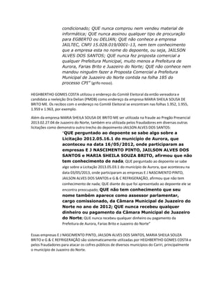 condicionado; QUE nunca comprou nem vendeu material de
informática; QUE nunca assinou qualquer tipo de procuração
para EGBERTO ou DELIAN; QUE não conhece a empresa
JAILTEC, CNPJ 15.028.019/0001-13, nem tem conhecimento
que a empresa esta no nome do depoente, ou seja, JAILSON
ALVES DOS SANTOS; QUE nunca fez proposta comercial a
qualquer Prefeitura Municipal, muito menos a Prefeitura de
Aurora, Farias Brito e Juazeiro do Norte; QUE não conhece nem
mandou ninguém fazer a Proposta Comercial a Prefeitura
Municipal de Juazeiro do Norte contida na folha 185 do
processo CPI” (grifo nosso).
HEGHBERTHO GOMES COSTA utilizou o endereço do Comitê Eleitoral da então vereadora e
candidata a reeleição Dra Delian (PMDB) como endereço da empresa MARIA SHEILA SOUSA DE
BRITO ME. Os recibos com o endereço no Comitê Eleitoral se encontram nas folhas 1.952, 1.955,
1.959 e 1.963, por exemplo.
Além da empresa MARIA SHEILA SOUSA DE BRITO ME ser utilizada na fraude ao Pregão Presencial
2013.02.27.04 de Juazeiro do Norte, também era utilizada pelos fraudadores em diversas outras
licitações como demonstra outro trecho do depoimento JAILSON ALVES DOS SANTOS:
“QUE perguntado ao depoente se sabe algo sobre a
Licitação 2012.05.16.1 do município de Aurora, que
aconteceu na data 16/05/2012, onde participaram as
empresas E J NASCIMENTO PINTO, JAILSON ALVES DOS
SANTOS e MARIA SHEILA SOUZA BRITO, afirmou que não
tem conhecimento de nada; QUE perguntado ao depoente se sabe
algo sobre a Licitação 2013.05.03.1 do município de Aurora, que aconteceu na
data 03/05/2013, onde participaram as empresas E J NASCIMENTO PINTO,
JAILSON ALVES DOS SANTOS e G & C REFRIGERAÇÃO, afirmou que não tem
conhecimento de nada; QUE diante do que foi apresentado ao depoente ele se
encontra preocupado; QUE não tem conhecimento que seu
nome também aparece como assessor parlamentar,
cargo comissionado, da Câmara Municipal de Juazeiro do
Norte no ano de 2012; QUE nunca recebeu qualquer
dinheiro ou pagamento da Câmara Municipal de Juazeiro
do Norte; QUE nunca recebeu qualquer dinheiro ou pagamento da
Prefeitura de Aurora, Farias Brito e Juazeiro do Norte”
Essas empresas E J NASCIMENTO PINTO, JAILSON ALVES DOS SANTOS, MARIA SHEILA SOUZA
BRITO e G & C REFRIGERAÇÃO são sistematicamente utilizadas por HEGHBERTHO GOMES COSTA e
pelos fraudadores para atacar os cofres públicos de diversos municípios do Cariri, principalmente
o município de Juazeiro do Norte.

 