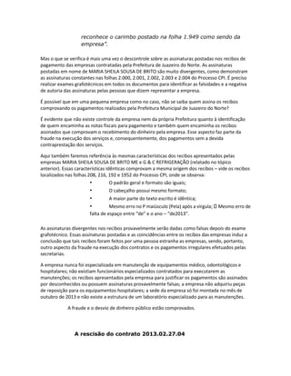 reconhece o carimbo postado na folha 1.949 como sendo da
empresa”.
Mas o que se verifica é mais uma vez o descontrole sobre as assinaturas postadas nos recibos de
pagamento das empresas contratadas pela Prefeitura de Juazeiro do Norte. As assinaturas
postadas em nome de MARIA SHEILA SOUSA DE BRITO são muito divergentes, como demonstram
as assinaturas constantes nas folhas 2.000, 2.001, 2.002, 2.003 e 2.004 do Processo CPI. É preciso
realizar exames grafotécnicos em todos os documentos para identificar as falsidades e a negativa
de autoria das assinaturas pelas pessoas que dizem representar a empresa.
É possível que em uma pequena empresa como no caso, não se saiba quem assina os recibos
comprovando os pagamentos realizados pela Prefeitura Municipal de Juazeiro do Norte?
É evidente que não existe controle da empresa nem da própria Prefeitura quanto à identificação
de quem encaminha as notas fiscais para pagamento e também quem encaminha os recibos
assinados que comprovam o recebimento do dinheiro pela empresa. Esse aspecto faz parte da
fraude na execução dos serviços e, consequentemente, dos pagamentos sem a devida
contraprestação dos serviços.
Aqui também faremos referência às mesmas características dos recibos apresentados pelas
empresas MARIA SHEILA SOUSA DE BRITO ME e G & C REFRIGERAÇÃO (relatado no tópico
anterior). Essas características idênticas comprovam a mesma origem dos recibos – vide os recibos
localizados nas folhas 208, 216, 192 e 1952 do Processo CPI, onde se observa:
•
O padrão geral e formato são iguais;
•
O cabeçalho possui mesmo formato;

•
•

A maior parte do texto escrito é idêntica;

Mesmo erro no P maiúsculo (Pela) após a vírgula;
falta de espaço entre “de” e o ano – “de2013”.

Mesmo erro de

As assinaturas divergentes nos recibos provavelmente serão dadas como falsas depois do exame
grafotécnico. Essas assinaturas postadas e as coincidências entre os recibos das empresas induz a
conclusão que tais recibos foram feitos por uma pessoa estranha as empresas, sendo, portanto,
outro aspecto da fraude na execução dos contratos e os pagamentos irregulares efetuados pelas
secretarias.
A empresa nunca foi especializada em manutenção de equipamentos médico, odontológicos e
hospitalares; não existiam funcionários especializados contratados para executarem as
manutenções; os recibos apresentados pela empresa para justificar os pagamentos são assinados
por desconhecidos ou possuem assinaturas provavelmente falsas; a empresa não adquiriu peças
de reposição para os equipamentos hospitalares; a sede da empresa só foi montada no mês de
outubro de 2013 e não existe a estrutura de um laboratório especializado para as manutenções.
A fraude e o desvio de dinheiro público estão comprovados.

A rescisão do contrato 2013.02.27.04

 