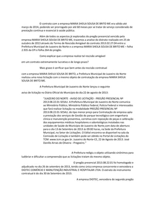 O contrato com a empresa MARIA SHEILA SOUSA DE BRITO ME era válido até
março de 2014, podendo ser prorrogado por até 60 meses por se tratar de serviço considerado de
prestação contínua e essencial à saúde pública.
Além de todos os aspectos já explorados do pregão presencial vencido pela
empresa MARIA SHEILA SOUSA DE BRITO ME, trazemos a analise do distrato realizado em 25 de
outubro de 2013 através do Termo de Rescisão Amigável do contrato 2013.02.27.04 entre a
Prefeitura Municipal de Juazeiro do Norte e a empresa MARIA SHEILA SOUSA DE BRITO ME – folha
2.935 da CPI e folha 264 do pregão.
Como explicar que a empresa realize tal rescisão amigável
em um contrato extremamente lucrativo e de longo prazo?
Mais grave é verificar que bem antes da rescisão contratual
com a empresa MARIA SHEILA SOUSA DE BRITO, a Prefeitura Municipal de Juazeiro do Norte
realizou uma nova licitação com o mesmo objeto de contratação da empresa MARIA SHEILA
SOUSA DE BRITO ME.
A Prefeitura Municipal de Juazeiro do Norte lançou o seguinte
aviso de licitação no Diário Oficial do Município do dia 22 de agosto de 2013:
“JUAZEIRO DO NORTE - AVISO DE LICITAÇÃO - PREGÃO PRESENCIAL Nº
2013.08.22.01-SESAU. A Prefeitura Municipal de Juazeiro do Norte comunica
ao Ministério Público, Ministério Público Federal, Policia Federal e interessados
que fará realizar licitação na modalidade PREGÃO PRESENCIAL Nº
2013.08.22.01-SESAU, do tipo menor preço para Contratação de empresa apta
a prestação dos serviços de Gestão do parque tecnológico com engenharia
clinica e manutenção preventiva, corretiva com reposição de peças e calibração
dos equipamentos médicos hospitalares e odontológicos instalados nas
unidades de Saúde do Município de Juazeiro do Norte,com data de abertura
para o dia 13 de Setembro de 2013 ás 09:00 horas, na Sede da Prefeitura
Municipal, no Setor de Licitações. O Edital encontra-se disponível na sala da
Comissão de Licitação e também pode ser obtido no Portal de Licitações do
TCM: www.tcm.ce.gov.br. Juazeiro do Norte-CE, 22 de Agosto de 2013. José
Danillo Arrais de Oliveira - Pregoeiro.”

A Prefeitura redigiu o objeto utilizando sinônimos para
ludibriar e dificultar a compreensão que as licitações tratam do mesmo objeto.
O pregão presencial 2013.08.22.01 foi homologado e
adjudicado no dia 26 de setembro de 2013, tendo como única empresa concorrente e vencedora a
DIOTEC COMÉRCIO E MANUTENÇÃO INDUSTRIAL E HOSPITALAR LTDA. O extrato do instrumento
contratual é do dia 30 de Setembro de 2013.
A empresa DIOTEC, vencedora do segundo pregão

 
