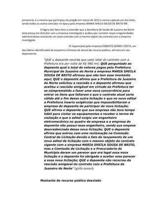 presencial, é a mesma que participou do pregão em março de 2013 e venceu apenas um dos lotes,
sendo todos os outros vencidos na época pela empresa MARIA SHEILA SOUSA DE BRITO ME.
A lógica dos fatos leva a entender que a Secretaria de Saúde de Juazeiro do Norte
teve pressa em distratar com a empresa investigada e acabou por cometer novas irregularidades
administrativas assinando um novo contrato com o mesmo objeto do contrato com a empresa
investigada.
O responsável pela empresa EGBERTO GOMES COSTA, um
dos líderes identificados do esquema criminoso de desvio de recurso público, afirmou em seu
depoimento:
“QUE o depoente recorda que valor total do contrato com a
Prefeitura era por volta de R$ 980 mil; QUE perguntado ao
depoente qual o total de valores pagos pela Prefeitura
Municipal de Juazeiro do Norte a empresa MARIA SHEILA
SOUSA DE BRITO afirmou que não tem esse montante
aqui; QUE o depoente afirma que a Prefeitura de Juazeiro
do Norte solicitou a rescisão e o depoente afirmou que
aceitou a rescisão amigável em virtude da Prefeitura ter
se comprometido a fazer uma nova concorrência para
entrar os itens que faltaram e que o contrato atual seria
válido até o fim dessa outra licitação e que no novo edital
a Prefeitura inseriu exigências que impossibilitaram a
empresa do depoente de participar da nova licitação;
QUE afirma o depoente que sua empresa não teve tempo
hábil para visitar os equipamentos e receber o termo de
visitação e que o edital exigiu um engenheiro
eletromecânico no quadro da empresa e a empresa do
depoente não possui esse engenheiro, sendo sua empesa
descredenciada dessa nova licitação; QUE o depoente
afirma que entrou com uma reclamação na Comissão
Central de Licitação devido o fato do lançamento de um
novo edital de licitação com o mesmo objeto do contrato
vigente com a empresa MARIA SHEILA SOUSA DE BRITO,
mas a Comissão de Licitação e a Procuradoria do
Município deram um parecer que era legal essa nova
licitação e o depoente foi obrigado a aceitar esse parecer
e essa nova licitação; QUE o depoente não recorreu da
rescisão amigável do contrato com a Prefeitura de
Juazeiro do Norte”

(grifo nosso).

Montante de recurso público desviado

 