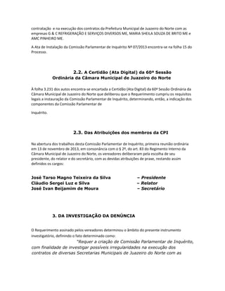 contratação e na execução dos contratos da Prefeitura Municipal de Juazeiro do Norte com as
empresas G & C REFRIGERAÇÃO E SERVIÇOS DIVERSOS ME, MARIA SHEILA SOUZA DE BRITO ME e
AMC PINHEIRO ME.
A Ata de Instalação da Comissão Parlamentar de Inquérito Nº 07/2013 encontra-se na folha 15 do
Processo.

2.2. A Certidão (Ata Digital) da 60ª Sessão
Ordinária da Câmara Municipal de Juazeiro do Norte
À folha 3.231 dos autos encontra-se encartada a Certidão (Ata Digital) da 60ª Sessão Ordinária da
Câmara Municipal de Juazeiro do Norte que deliberou que o Requerimento cumpriu os requisitos
legais a instauração da Comissão Parlamentar de Inquérito, determinando, então, a indicação dos
componentes da Comissão Parlamentar de
Inquérito.

2.3. Das Atribuições dos membros da CPI
Na abertura dos trabalhos desta Comissão Parlamentar de Inquérito, primeira reunião ordinária
em 13 de novembro de 2013, em consonância com o § 2º, do art. 83 do Regimento Interno da
Câmara Municipal de Juazeiro do Norte, os vereadores deliberaram pela escolha de seu
presidente, do relator e do secretário, com as devidas atribuições de praxe, restando assim
definidos os cargos:
José Tarso Magno Teixeira da Silva
Cláudio Sergei Luz e Silva
José Ivan Beijamim de Moura

– Presidente
– Relator
– Secretário

3. DA INVESTIGAÇÃO DA DENÚNCIA

O Requerimento assinado pelos vereadores determinou o âmbito do presente instrumento
investigatório, definindo o fato determinado como:
“Requer a criação de Comissão Parlamentar de Inquérito,
com finalidade de investigar possíveis irregularidades na execução dos
contratos de diversas Secretarias Municipais de Juazeiro do Norte com as

 