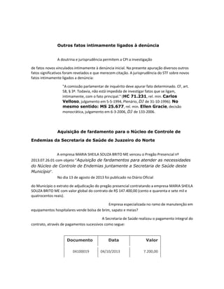 Outros fatos intimamente ligados à denúncia

A doutrina e jurisprudência permitem a CPI a investigação
de fatos novos vinculados intimamente à denúncia inicial. Na presente apuração diversos outros
fatos significativos foram revelados e que merecem citação. A jurisprudência do STF sobre novos
fatos intimamente ligados a denúncia:
"A comissão parlamentar de inquérito deve apurar fato determinado. CF, art.
58, § 3º. Todavia, não está impedida de investigar fatos que se ligam,
intimamente, com o fato principal." (HC 71.231, rel. min. Carlos
Velloso, julgamento em 5-5-1994, Plenário, DJ de 31-10-1996). No
mesmo sentido: MS 25.677, rel. min. Ellen Gracie, decisão
monocrática, julgamento em 6-3-2006, DJ de 133-2006.

Aquisição de fardamento para o Núcleo de Controle de
Endemias da Secretaria de Saúde de Juazeiro do Norte

A empresa MARIA SHEILA SOUZA BRITO ME venceu o Pregão Presencial nº
2013.07.26.01 com objeto “Aquisição de fardamentos para atender as necessidades
do Núcleo de Controle de Endemias juntamente a Secretaria de Saúde deste
Município”.
No dia 13 de agosto de 2013 foi publicado no Diário Oficial
do Município o extrato de adjudicação do pregão presencial contratando a empresa MARIA SHEILA
SOUZA BRITO ME com valor global do contrato de R$ 147.400,00 (cento e quarenta e sete mil e
quatrocentos reais).
Empresa especializada no ramo de manutenção em
equipamentos hospitalares vende bolsa de brim, sapato e meias?
A Secretaria de Saúde realizou o pagamento integral do
contrato, através de pagamentos sucessivos como segue:

Documento
04100019

Data

Valor

04/10/2013

7.200,00

 