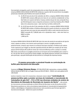 Esse exemplo conseguido a partir da comparação entre as notas fiscais de saída e entrada da
empresa MARIA SHEILA SOUSA DE BRITO ME evidencia o quanto não há concorrência nos pregões
presenciais realizados pela Prefeitura de Juazeiro do Norte.

1. As 09:23 horas do dia 23 de setembro de 2013, a empresa MARIA SHEILA SOUSA
DE BRITO ME comprou 600 pares de meia em um comércio estabelecido na Rua
São Pedro em Juazeiro do Norte. O preço unitário do par de meia comprado ficou
por R$ 4,50 (quatro reais e cinquenta centavos) e a nota fiscal totalizou R$ 2.700,00
(dois mil e setecentos reais) – vide nota fiscal na folha 1.634 da CPI;

2. As 14:24 horas do dia 23 de setembro de 2013, a empresa MARIA SHEILA SOUSA
DE BRITO ME vendeu a Prefeitura Municipal de Juazeiro do Norte os mesmos 600
pares de meia com o par de meia valendo R$ 12,00 e o valor total da nota fiscal no.
00022 somando R$ 7.200,00 (sete mil e duzwentos reais) – vide nota fiscal no.
00022 na folha
1.984 da CPI.

A empresa MARIA SHEILA SOUSA DE BRITO ME não é do ramo de venda de mercadorias do tipo de
meias, sapatos ou bolsas, mas mesmo assim participou e venceu o pregão presencial e,
posteriormente, comprou aqui mesmo no comércio local para revender a Prefeitura por valores
muito superiores que chegam ao absurdo superfaturamento de 266% (um simples par de meias
passou de R$ 4,50 para R$ 12,00 em menos de 5 horas de diferença entre a compra e a venda).
Não existe concorrência e os pregões presenciais se tornaram meras formalidades para cumprir a
lei, mas de fato não há concorrência nestes pregões, seja devido aparecer somente uma empresa
para participar, seja pela falsificação de documentos ou utilização de empresas laranja.

O mesmo procurador e provável fraude na contratação de
buffet pela Secretaria de Educação
A pessoa de Diego Ximenes Rosas, CPF 956.470.073-68, representou a empresa MARIA
SHEILA SOUSA DE BRITO ME no Pregão Presencial 2013.07.08.01 – SEDUC com valor global de R$
199.916,00
(cento e noventa e nove mil e novecentos e dezesseis reais) e objeto “contratação de
pessoa jurídica apta a prestar serviços de instalação e manutenção de
tubulações de gás GLP – P13 e P45 nas diversas unidades de ensino da
Secretaria de Educação do Município de Juazeiro do Norte” – vide extrato
do instrumento contratual publicado no Diário Oficial do Município no dia 26 de julho de 2013.
Novamente questiona-se, como uma empresa especializada em manutenção de equipamentos
médico, odontológicos e hospitalares desvia de seu ramo econômico para fornecer gás GLP à
Secretaria de Educação – SEDUC de Juazeiro do Norte?

 