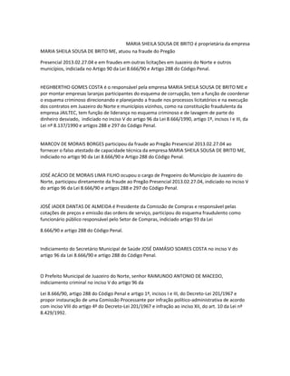 MARIA SHEILA SOUSA DE BRITO é proprietária da empresa
MARIA SHEILA SOUSA DE BRITO ME, atuou na fraude do Pregão
Presencial 2013.02.27.04 e em fraudes em outras licitações em Juazeiro do Norte e outros
municípios, indiciada no Artigo 90 da Lei 8.666/90 e Artigo 288 do Código Penal.

HEGHBERTHO GOMES COSTA é o responsável pela empresa MARIA SHEILA SOUSA DE BRITO ME e
por montar empresas laranjas participantes do esquema de corrupção, tem a função de coordenar
o esquema criminoso direcionando e planejando a fraude nos processos licitatórios e na execução
dos contratos em Juazeiro do Norte e municípios vizinhos, como na constituição fraudulenta da
empresa JAILTEC, tem função de liderança no esquema criminoso e de lavagem de parte do
dinheiro desviado, indiciado no inciso V do artigo 96 da Lei 8.666/1990, artigo 1º, incisos I e III, da
Lei nº 8.137/1990 e artigos 288 e 297 do Código Penal.

MARCOV DE MORAIS BORGES participou da fraude ao Pregão Presencial 2013.02.27.04 ao
fornecer o falso atestado de capacidade técnica da empresa MARIA SHEILA SOUSA DE BRITO ME,
indiciado no artigo 90 da Lei 8.666/90 e Artigo 288 do Código Penal.

JOSÉ ACÁCIO DE MORAIS LIMA FILHO ocupou o cargo de Pregoeiro do Município de Juazeiro do
Norte, participou diretamente da fraude ao Pregão Presencial 2013.02.27.04, indiciado no inciso V
do artigo 96 da Lei 8.666/90 e artigos 288 e 297 do Código Penal.

JOSÉ JADER DANTAS DE ALMEIDA é Presidente da Comissão de Compras e responsável pelas
cotações de preços e emissão das ordens de serviço, participou do esquema fraudulento como
funcionário público responsável pelo Setor de Compras, indiciado artigo 93 da Lei
8.666/90 e artigo 288 do Código Penal.

Indiciamento do Secretário Municipal de Saúde JOSÉ DAMÁSIO SOARES COSTA no inciso V do
artigo 96 da Lei 8.666/90 e artigo 288 do Código Penal.

O Prefeito Municipal de Juazeiro do Norte, senhor RAIMUNDO ANTONIO DE MACEDO,
indiciamento criminal no inciso V do artigo 96 da
Lei 8.666/90, artigo 288 do Código Penal e artigo 1º, incisos I e III, do Decreto-Lei 201/1967 e
propor instauração de uma Comissão Processante por infração político-administrativa de acordo
com inciso VIII do artigo 4º do Decreto-Lei 201/1967 e infração ao inciso XII, do art. 10 da Lei nº
8.429/1992.

 