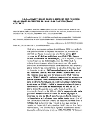 3.2.3. A INVESTIGAÇÃO SOBRE A EMPRESA AMC PINHEIRO
ME, O PREGÃO PRESENCIAL 2013.03.15.01 E A EXECUÇÃO DO
CONTRATO

O processo licitatório e a execução do contrato da empresa AMC PINHEIRO ME,
CNPJ 08.568.687/0001-78, seguem as mesmas características dos contratos já analisados com as
empresas G & C REFRIGERAÇÃO e MARIA SHEILA SOUSA DE BRITO ME.
O Pregão Presencial 2013.03.15.01 é uma fraude e a empresa AMC PINHEIRO ME
está envolvida em desvio de recursos públicos da Prefeitura Municipal de Juazeiro do Norte.
A empresa está no nome de ANA MERCIA CORREIA
PINHEIRO, CPF 031.145.703-72, ouvida na CPI disse:
“QUE abriu a empresa no final de 2006 para 2007 em razão de
sua aposentadoria e a empresa de serviços de provedor de
internet, lan house e serviços de uma forma geral; QUE
recorda do 1º Aditivo solicitado em 07/03/2013 para
incluir a atividade de dedetização; QUE a empresa já havia
realizado serviço de dedetização antes de 2013; QUE é a
própria depoente quem administra a empresa, não tendo
procurador atualmente nomeado para responder pela empresa;
QUE o contador de sua empresa é o SOARES da Rua São Luiz
em Juazeiro do Norte; QUE recorda da procuração dada ao
seu sobrinho CÍCERO KLEBER CORREIA MARINHO mas
não recorda para que era tal procuração; QUE recorda
que o CÍCERO KLEBER realmente representou a empresa
em um contrato com a Prefeitura de Juazeiro do Norte
para medição de imóveis no centro da cidade referentes
a cobrança do IPTU (...) QUE a depoente só participou e
venceu esta licitação de dedetização no ano de 2013;
QUE a depoente recorda que o valor total do contrato de
dedetização é mais de R$ 300 mil; QUE a depoente não sabe
quanto a Prefeitura de Juazeiro do Norte já pagou a
empresa no ano de 2013, sendo que ainda irá somar os
recibos dados a Prefeitura para saber deste total; QUE só
tem uma funcionária com carteira de trabalho assinada que é a
ISABEL; QUE a depoente não recorda o mês que assinou a
carteira de Isabel; QUE a funcionária ISABEL fica na Rua Padre
Pedro Ribeiro, 578, Centro; QUE a gráfica existente no térreo
do prédio onde funciona a empresa AMC PINHEIRO ME também

 