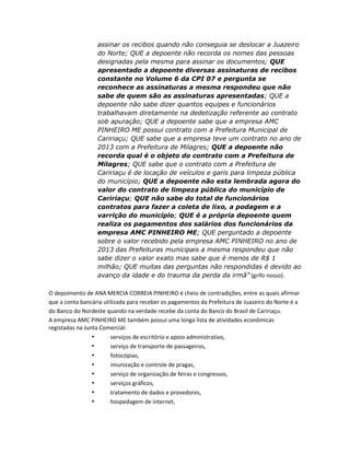 assinar os recibos quando não conseguia se deslocar a Juazeiro
do Norte; QUE a depoente não recorda os nomes das pessoas
designadas pela mesma para assinar os documentos; QUE
apresentado a depoente diversas assinaturas de recibos
constante no Volume 6 da CPI 07 e pergunta se
reconhece as assinaturas a mesma respondeu que não
sabe de quem são as assinaturas apresentadas; QUE a
depoente não sabe dizer quantos equipes e funcionários
trabalhavam diretamente na dedetização referente ao contrato
sob apuração; QUE a depoente sabe que a empresa AMC
PINHEIRO ME possui contrato com a Prefeitura Municipal de
Caririaçu; QUE sabe que a empresa teve um contrato no ano de
2013 com a Prefeitura de Milagres; QUE a depoente não
recorda qual é o objeto do contrato com a Prefeitura de
Milagres; QUE sabe que o contrato com a Prefeitura de
Caririaçu é de locação de veículos e garis para limpeza pública
do município; QUE a depoente não esta lembrada agora do
valor do contrato de limpeza pública do município de
Caririaçu; QUE não sabe do total de funcionários
contratos para fazer a coleta de lixo, a podagem e a
varrição do município; QUE é a própria depoente quem
realiza os pagamentos dos salários dos funcionários da
empresa AMC PINHEIRO ME; QUE perguntado a depoente
sobre o valor recebido pela empresa AMC PINHEIRO no ano de
2013 das Prefeituras municipais a mesma respondeu que não
sabe dizer o valor exato mas sabe que é menos de R$ 1
milhão; QUE muitas das perguntas não respondidas é devido ao
avanço da idade e do trauma da perda da irmã” (grifo nosso).
O depoimento de ANA MERCIA CORREIA PINHEIRO é cheio de contradições, entre as quais afirmar
que a conta bancária utilizada para receber os pagamentos da Prefeitura de Juazeiro do Norte é a
do Banco do Nordeste quando na verdade recebe da conta do Banco do Brasil de Caririaçu.
A empresa AMC PINHEIRO ME também possui uma longa lista de atividades econômicas
registadas na Junta Comercial:
•
serviços de escritório e apoio administrativo,
•
serviço de transporte de passageiros,
•
fotocópias,
•
imunização e controle de pragas,
•
serviço de organização de feiras e congressos,
•
serviços gráficos,
•
tratamento de dados e provedores,
•
hospedagem de internet,

 