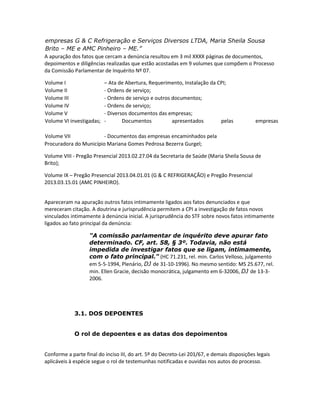 empresas G & C Refrigeração e Serviços Diversos LTDA, Maria Sheila Sousa
Brito – ME e AMC Pinheiro – ME.”
A apuração dos fatos que cercam a denúncia resultou em 3 mil XXXX páginas de documentos,
depoimentos e diligências realizadas que estão acostadas em 9 volumes que compõem o Processo
da Comissão Parlamentar de Inquérito Nº 07.
Volume I
Volume II
Volume III
Volume IV
Volume V
Volume VI investigadas;

– Ata de Abertura, Requerimento, Instalação da CPI;
- Ordens de serviço;
- Ordens de serviço e outros documentos;
- Ordens de serviço;
- Diversos documentos das empresas;
Documentos
apresentados
pelas

empresas

Volume VII
- Documentos das empresas encaminhados pela
Procuradora do Município Mariana Gomes Pedrosa Bezerra Gurgel;
Volume VIII - Pregão Presencial 2013.02.27.04 da Secretaria de Saúde (Maria Sheila Sousa de
Brito);
Volume IX – Pregão Presencial 2013.04.01.01 (G & C REFRIGERAÇÃO) e Pregão Presencial
2013.03.15.01 (AMC PINHEIRO).
Apareceram na apuração outros fatos intimamente ligados aos fatos denunciados e que
mereceram citação. A doutrina e jurisprudência permitem a CPI a investigação de fatos novos
vinculados intimamente à denúncia inicial. A jurisprudência do STF sobre novos fatos intimamente
ligados ao fato principal da denúncia:
"A comissão parlamentar de inquérito deve apurar fato
determinado. CF, art. 58, § 3º. Todavia, não está
impedida de investigar fatos que se ligam, intimamente,
com o fato principal." (HC 71.231, rel. min. Carlos Velloso, julgamento
em 5-5-1994, Plenário, DJ de 31-10-1996). No mesmo sentido: MS 25.677, rel.
min. Ellen Gracie, decisão monocrática, julgamento em 6-32006, DJ de 13-32006.

3.1. DOS DEPOENTES
O rol de depoentes e as datas dos depoimentos

Conforme a parte final do inciso III, do art. 5º do Decreto-Lei 201/67, e demais disposições legais
aplicáveis à espécie segue o rol de testemunhas notificadas e ouvidas nos autos do processo.

 