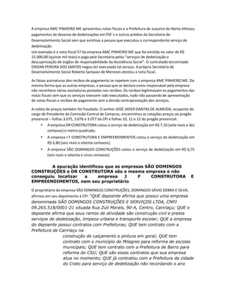 A empresa AMC PINHEIRO ME apresentou notas fiscais e a Prefeitura de Juazeiro do Norte efetuou
pagamentos de dezenas de dedetizações em PSF´s e outros prédios da Secretaria de
Desenvolvimento Social sem que existisse a pessoa que executou o correspondente serviço de
dedetização.
Um exemplo é a nota fiscal 57 da empresa AMC PINHEIRO ME que foi emitida no valor de R$
15.000,00 (quinze mil reais) e paga pela Secretaria pelos “serviços de dedetização e
descupinização de órgãos de responsabilidade da Assistência Social”. O contratado terceirizado
ERIDAN PEREIRA DOS SANTOS negou ter executado tal serviço. A própria Secretária de
Desenvolvimento Social Roberta Sampaio de Menezes atestou a nota fiscal.
As falsas assinaturas dos recibos de pagamento se repetem com a empresa AMC PINHEIRO ME. Da
mesma forma que as outras empresas, a pessoa que se declara como responsável pela empresa
não reconhece várias assinaturas postadas nos recibos. Os recibos legitimavam os pagamentos das
notas fiscais sem que os serviços tivessem sido executados, tudo não passando de apresentação
de notas fiscais e recibos de pagamento sem a devida contraprestação dos serviços.
A coleta de preços também foi fraudada. O senhor JOSÉ JADER DANTAS DE ALMEIDA, ocupante do
cargo de Presidente da Comissão Central de Compras, encaminhou as cotações preços ao pregão
presencial – folhas 3.075, 3.076 e 3.077 da CPI e folhas 10, 11 e 12 do pregão presencial:
• A empresa DR CONSTRUTORA cotou o serviço de dedetização em R$ 7,10 (sete reais e dez
centavos) o metro quadrado;

•

A empresa J F CONSTRUTORA E EMPREENDIMENTOS cotou o serviço de dedetização em
R$ 6,80 (seis reais e oitenta centavos);

•

A empresa SÃO DOMINGOS CONSTRUÇÕES cotou o serviço de dedetização em R$ 6,75
(seis reais e setenta e cinco centavos).

A apuração identificou que as empresas SÃO DOMINGOS
CONSTRUÇÕES e DR CONSTRUTORA são a mesma empresa e não
conseguiu localizar
a
empresa
J
F
CONSTRUTORA
EMPREENDIMENTOS, nem seu proprietário.

E

O proprietário da empresa SÃO DOMINGOS CONSTRUÇÕES, DOMINGOS SÁVIO SIEBRA E SILVA,
afirmou em seu depoimento à CPI: “QUE depoente afirma que possui uma empresa
denominada SÃO DOMINGOS CONSTRUÇÕES E SERVIÇOS LTDA, CNPJ
09.265.518/0001-21 situada Rua Zuli Morais, 90-A, Centro, Caririaçu; QUE o
depoente afirma que seus ramos de atividade são construção civil e presta
serviços de dedetização, limpeza urbana e transporte escolar; QUE a empresa
do depoente possui contratos com Prefeituras; QUE tem contrato com a
Prefeitura de Caririaçu na
construção de calçamento e pintura em geral; QUE tem
contrato com o município de Milagres para reforma de escolas
municipais; QUE tem contrato com a Prefeitura de Barro para
reforma do CSU; QUE são esses contratos que sua empresa
atua no momento; QUE já contratou com a Prefeitura da cidade
do Crato para serviço de dedetização não recordando o ano

 
