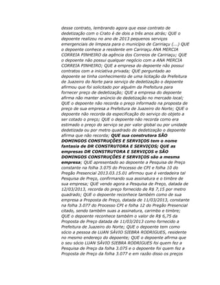 desse contrato, lembrando agora que esse contrato de
dedetização com o Crato é de dois a três anos atrás; QUE o
depoente realizou no ano de 2013 pequenos serviços
emergenciais de limpeza para o município de Caririaçu (...) QUE
o depoente conhece a residente em Caririaçu ANA MERCIA
CORREIA PINHEIRO da agência dos Correios de Caririaçu; QUE
o depoente não possui qualquer negócio com a ANA MERCIA
CORREIA PINHEIRO; QUE a empresa do depoente não possui
contratos com a iniciativa privada; QUE perguntado ao
depoente se tinha conhecimento de uma licitação da Prefeitura
de Juazeiro do Norte para serviço de dedetização o depoente
afirmou que foi solicitado por alguém da Prefeitura para
fornecer preço de dedetização; QUE a empresa do depoente
afirma não manter anúncio de dedetização no mercado local;
QUE o depoente não recorda o preço informado na proposta de
preço de sua empresa a Prefeitura de Juazeiro do Norte; QUE o
depoente não recorda da especificação do serviço do objeto a
ser cotado o preço; QUE o depoente não recorda como era
estimado o preço do serviço se por valor global ou por unidade
dedetizada ou por metro quadrado de dedetização o depoente
afirma que não recorda; QUE sua construtora SÃO
DOMINGOS CONSTRUÇÕES E SERVIÇOS tem o nome
fantasia de DR CONSTRUTORA E SERVIÇOS; QUE as
empresas DR CONSTRUTORA E SERVIÇOS e SÃO
DOMINGOS CONSTRUÇÕES E SERVIÇOS são a mesma
empresa; QUE apresentado ao depoente a Pesquisa de Preço
constante na folha 3.075 do Processo de CPI e folha 10 do
Pregão Presencial 2013.03.15.01 afirmou que é verdadeira tal
Pesquisa de Preço, confirmando sua assinatura e o timbre de
sua empresa; QUE vendo agora a Pesquisa de Preço, datada de
12/03/2013, recorda do preço fornecido de R$ 7,15 por metro
quadrado; QUE o depoente reconhece também como de sua
empresa a Proposta de Preço, datada de 11/03/2013, constante
na folha 3.077 do Processo CPI e folha 12 do Pregão Presencial
citado, sendo também suas a assinatura, carimbo e timbre;
QUE o depoente reconhece também o valor de R$ 6,75 da
Proposta de Preço datada de 11/03/2013 como fornecido a
Prefeitura de Juazeiro do Norte; QUE o depoente tem como
sócio a pessoa de LUAN SÁVIO SIEBRA RODRIGUES, residente
no mesmo endereço do depoente; QUE o depoente afirma que
o seu sócio LUAN SÁVIO SIEBRA RODRIGUES foi quem fez a
Pesquisa de Preço da folha 3.075 e o depoente foi quem fez a
Proposta de Preço da folha 3.077 e em razão disso os preços

 