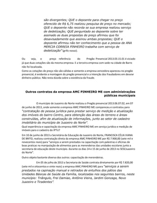 são divergentes; QUE o depoente para chegar no preço
oferecido de R$ 6,75 realizou pesquisa de preço no mercado;
QUE o depoente não recorda se sua empresa realizou serviço
de dedetização; QUE perguntado ao depoente sobre ter
assinado as duas propostas de preço afirmou que foi
desavisadamente que assinou ambas propostas; QUE o
depoente afirmou não ter conhecimento que a pessoa de ANA
MERCIA CORREIA PINHEIRO trabalha com serviço de
dedetização” (grifo nosso).
Ou
seja, o
preço referência
do
Pregão Presencial 2013.03.15.01 é viciado
já que duas cotações são da mesma empresa. E a terceira empresa com sede na cidade de Barro
não foi localizada.
Como as cotações de preço não são válidas e somente a empresa vencedora apareceu no pregão
presencial, é evidente a montagem do pregão presencial e a intenção dos fraudadores em desviar
dinheiro público. Não resta dúvida sobre a existência da fraude.

Outros contratos da empresa AMC PINHEIRO ME com administrações
públicas municipais
O município de Juazeiro do Norte realizou o Pregão presencial 2013.06.07.02, em 07
de junho de 2013, onde somente a empresa AMC PINHEIRO ME compareceu e contratou para
“contratação de pessoa jurídica para prestar serviço de medição e atualização
dos imóveis do bairro Centro, para obtenção das áreas do terreno e áreas
construídas, afim de atualização de informações, junto ao setor de cadastro
imobiliário do município de Juazeiro do Norte”.
Qual experiência e capacitação da empresa AMC PINHEIRO ME em serviço jurídico e medição de
imóveis para o cadastro do IPTU?
Em 10 de junho de 2013 a Secretária da Educação de Juazeiro do Norte, FRANCISCA CÉLIA VIANA
DE BRITO, realizou contratação direta da empresa AMC PINHEIRO ME por R$ 7.900,00 (sete mil e
novecentos reais) para “serviços a serem prestados na capacitação com palestras e oficinas de
boas praticas na manipulação de alimentos para as merendeiras das unidades escolares junto a
secretaria de educação deste município. durante os dias 14 e 15 de junho de 2013 no SESCJuazeiro
do Norte”.
Outro objeto bastante diverso dos outros: capacitação de merendeiras.
Em 05 de julho de 2013 a Secretaria de Saúde contrata diretamente por R$ 7.820,00
(sete mil e oitocentos e vinte reais) a empresa AMC PINHEIRO ME para “serviços a serem
prestados na capinação manual e retirados de entulhos dos pátios das
Unidades Básicas de Saúde da Família, localizadas nos seguintes bairros, neste
município: Triângulo, Frei Damiao, Antônio Vieira, Jardim Gonzaga, Novo
Juazeiro e Tiradentes”.

 