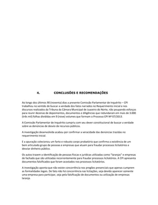 4.

CONCLUSÕES E RECOMENDAÇÕES

Ao longo dos últimos 90 (noventa) dias a presente Comissão Parlamentar de Inquérito – CPI
trabalhou no sentido de buscar a verdade dos fatos narrados no Requerimento inicial e nos
discursos realizados da Tribuna da Câmara Municipal de Juazeiro do Norte, não poupando esforços
para reunir dezenas de depoimentos, documentos e diligências que redundaram em mais de 3.000
(três mil) folhas divididas em 9 (nove) volumes que formam o Processo CPI Nº 07/2013.
A Comissão Parlamentar de Inquérito cumpriu com seu dever constitucional de buscar a verdade
sobre as denúncias de desvio de recursos públicos.
A investigação desenvolvida acabou por confirmar a veracidade das denúncias trazidas no
requerimento inicial.
E a apuração colecionou um farto e robusto corpo probatório que confirma a existência de um
bem articulado grupo de pessoas e empresas que atuam para fraudar processos licitatórios e
desviar dinheiro público.
Os autos trazem a identificação de pessoas físicas e jurídicas utilizadas como “laranjas” e empresas
de fachada que são utilizadas recorrentemente para fraudar processos licitatórios. A CPI apresenta
documentos falsificados que foram acostados nos processos licitatórios.
A investigação aponta que não existe concorrência nos pregões presenciais que apenas cumprem
as formalidades legais. De fato não há concorrência nas licitações, seja devido aparecer somente
uma empresa para participar, seja pela falsificação de documentos ou utilização de empresas
laranja.

 