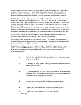 A Comissão Parlamentar de Inquérito conclui pela confirmação das fraudes e pela existência de
uma quadrilha especializada em fraudar licitações com o intuito de arrecadar indevidamente
dinheiro público. A sangria de recursos públicos não fica restrita ao município de Juazeiro do
Norte, mas diversos municípios da região do Cariri são vítimas das ações criminosas do grupo.
O cálculo dos valores desviados dos cofres públicos do município de Juazeiro do Norte, apurados
na presente CPI, soma a milionária quantia de R$ 2.952.754,50 (dois milhões e novecentos e
cinquenta e dois mil e setecentos e cinquenta e quatro reais e cinquenta centavos). Encontramos
recursos públicos do próprio município e recursos do FUNDEB no bojo dos contratos tratados na
presente investigação.
A Comissão Parlamentar de Inquérito já realizou várias sugestões de indiciamentos dos apontados
pela investigação como envolvidos nas fraudes. A responsabilização dos envolvidos foi indicada na
apuração da fraude em cada pregão presencial, os indiciamentos foram propostos em cada caso.
Como também foram propostas Comissões Processantes em cada caso para que aprofunde a
responsabilidade político-administrativa dos gestores públicos envolvidos.
Diante da corrupção generalizada nos processos licitatórios e do montante de dinheiro público
desviado, urge a ação dos órgãos competentes para estancar a sangria de dinheiro público e punir
os responsáveis pela articulação criminosa.
Para tanto, encaminhamos as recomendações para que a Câmara Municipal de Juazeiro do Norte
envie os autos da CPI Nº 07/2013 aos órgãos competentes e de acordo com suas atribuições
específicas instaurem os procedimentos pertinentes diante do farto material probatório
encontrado nos autos:

1.

Ao Ministério Público Federal de Juazeiro do Norte em razão do desvio de
recursos do FUNDEB;

2.

A Delegacia de Polícia Federal em Juazeiro do Norte em razão do desvio
de recursos do FUNDEB;

3.

A Controladoria Geral da União em Fortaleza em razão da existência de
convênios com o Governo Federal que envolve as Secretaria de Educação
e Saúde e o desvio de recursos do FUNDEB;

4.

Ao Ministério Público do Estado do Ceará de Juazeiro do Norte;

5.

Ao Ministério Público do Estado do Ceará da cidade de Aurora;

6.

Ao Ministério Público do Estado do Ceará da cidade de
Caririaçu;

 