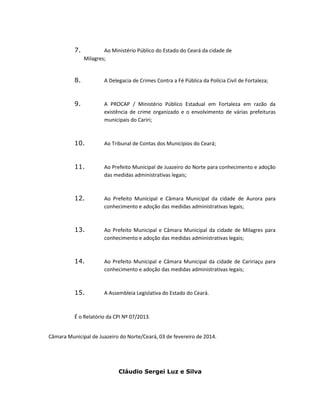 7.

Ao Ministério Público do Estado do Ceará da cidade de
Milagres;

8.

A Delegacia de Crimes Contra a Fé Pública da Polícia Civil de Fortaleza;

9.

A PROCAP / Ministério Público Estadual em Fortaleza em razão da
existência de crime organizado e o envolvimento de várias prefeituras
municipais do Cariri;

10.

Ao Tribunal de Contas dos Municípios do Ceará;

11.

Ao Prefeito Municipal de Juazeiro do Norte para conhecimento e adoção
das medidas administrativas legais;

12.

Ao Prefeito Municipal e Câmara Municipal da cidade de Aurora para
conhecimento e adoção das medidas administrativas legais;

13.

Ao Prefeito Municipal e Câmara Municipal da cidade de Milagres para
conhecimento e adoção das medidas administrativas legais;

14.

Ao Prefeito Municipal e Câmara Municipal da cidade de Caririaçu para
conhecimento e adoção das medidas administrativas legais;

15.

A Assembleia Legislativa do Estado do Ceará.

É o Relatório da CPI Nº 07/2013.
Câmara Municipal de Juazeiro do Norte/Ceará, 03 de fevereiro de 2014.

Cláudio Sergei Luz e Silva

 