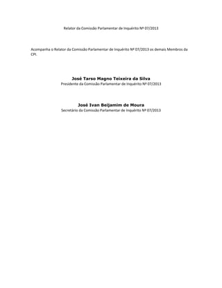 Relator da Comissão Parlamentar de Inquérito Nº 07/2013

Acompanha o Relator da Comissão Parlamentar de Inquérito Nº 07/2013 os demais Membros da
CPI.

José Tarso Magno Teixeira da Silva
Presidente da Comissão Parlamentar de Inquérito Nº 07/2013

José Ivan Beijamim de Moura
Secretário da Comissão Parlamentar de Inquérito Nº 07/2013

 