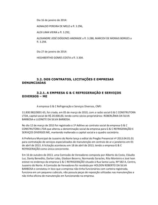 Dia 16 de janeiro de 2014:
AGNALDO PEREIRA DE MELO a fl. 3.296,
ALEX LIMA VIEIRA a fl. 3.292,
ALEXANDRE JOSÉ DIÓGENES ANDRADE a fl. 3.288, MARCOV DE MORAIS BORGES a
fl. 3.294.
Dia 27 de janeiro de 2014:
HEGHBERTHO GOMES COSTA a fl. 3.304.

3.2. DOS CONTRATOS, LICITAÇÕES E EMPRESAS
DENUNCIADAS
3.2.1. A EMPRESA G & C REFRIGERAÇÃO E SERVIÇOS
DIVERSOS – ME

A empresa G & C Refrigeração e Serviços Diversos, CNPJ
11.830.982/0001-65, foi criada, em 05 de março de 2010, com a razão social G & C CONSTRUTORA
LTDA, capital social de R$ 20.000,00, tendo como sócios proprietários: ROBERLÂNIA DA SILVA
BARBOSA e LUZINETE DA SILVA BARBOSA.
No dia 12 de março de 2013 foi registrado o 1º Aditivo ao contrato social da empresa G & C
CONSTRUTORA LTDA que alterou a denominação social da empresa para G & C REFRIGERAÇÃO E
SERVIÇOS DIVERSOS ME, mantendo inalterado o capital social e o quadro societário.
A Prefeitura Municipal de Juazeiro do Norte lança o edital do Pregão Presencial nº 2013.04.01.01
para contratação de serviços especializados de manutenção em centrais de ar e janeleiros em 01
de abril de 2013. A licitação aconteceu em 18 de abril de 2013, tendo a empresa G & C
REFRIGERAÇÃO como única concorrente.
Em 16 de outubro de 2013, uma Comissão de Vereadores composta por Alberto da Costa, Cláudio
Luz, Danty Benedito, Darlan Lobo, Gladson Bezerra, Normando Soracles, Rita Monteiro e José Ivan
esteve no endereço da empresa G & C REFRIGERAÇÃO situado à Rua Santa Luzia, Nº 582 A, Centro,
Juazeiro do Norte. A Comissão de Vereadores foi recebida por HOLDEN ROBERTO DA SILVA
BARBOSA e constatou in loco que a empresa não tinha funcionários com carteira registrada,
funciona em um pequeno cubículo, não possuía peças de reposição utilizadas nas manutenções e
não tinha oficina de manutenção em funcionando na empresa.

 