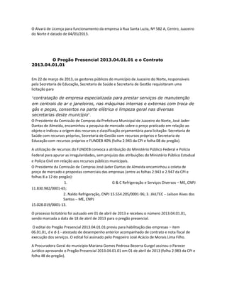 O Alvará de Licença para funcionamento da empresa à Rua Santa Luzia, Nº 582 A, Centro, Juazeiro
do Norte é datado de 04/03/2013.

O Pregão Presencial 2013.04.01.01 e o Contrato
2013.04.01.01

Em 22 de março de 2013, os gestores públicos do município de Juazeiro do Norte, responsáveis
pela Secretaria de Educação, Secretaria de Saúde e Secretaria de Gestão requisitaram uma
licitação para
“contratação de empresa especializada para prestar serviços de manutenção
em centrais de ar e janeleiros, nas máquinas internas e externas com troca de
gás e peças, consertos na parte elétrica e limpeza geral nas diversas
secretarias deste município”.
O Presidente da Comissão de Compras da Prefeitura Municipal de Juazeiro do Norte, José Jader
Dantas de Almeida, encaminhou a pesquisa de mercado sobre o preço praticado em relação ao
objeto e indicou a origem dos recursos e classificação orçamentária para licitação: Secretaria de
Saúde com recursos próprios, Secretaria de Gestão com recursos próprios e Secretaria de
Educação com recursos próprios e FUNDEB 40% (folha 2.943 da CPI e folha 08 do pregão).
A utilização de recursos do FUNDEB convoca a atribuição do Ministério Público Federal e Polícia
Federal para apurar as irregularidades, sem prejuízo das atribuições do Ministério Público Estadual
e Polícia Civil em relação aos recursos públicos municipais.
O Presidente da Comissão de Compras José Jader Dantas de Almeida encaminhou a coleta de
preço de mercado e propostas comerciais das empresas (entre as folhas 2.943 e 2.947 da CPI e
folhas 8 a 12 do pregão):
1.
G & C Refrigeração e Serviços Diversos – ME, CNPJ
11.830.982/0001-65;
2. Naldo Refrigeração, CNPJ 15.554.205/0001-96; 3. JAILTEC – Jailson Alves dos
Santos – ME, CNPJ
15.028.019/0001-13.
O processo licitatório foi autuado em 01 de abril de 2013 e recebeu o número 2013.04.01.01,
sendo marcada a data de 18 de abril de 2013 para o pregão presencial.
O edital do Pregão Presencial 2013.04.01.01 previu para habilitação das empresas – item
06.01.01, d e d-1 - atestado de desempenho anterior acompanhado de contrato e nota fiscal de
execução dos serviços. O edital foi assinado pelo Pregoeiro José Acácio de Morais Lima Filho.
A Procuradora Geral do município Mariana Gomes Pedrosa Bezerra Gurgel assinou o Parecer
Jurídico aprovando o Pregão Presencial 2013.04.01.01 em 01 de abril de 2013 (folha 2.983 da CPI e
folha 48 do pregão).

 