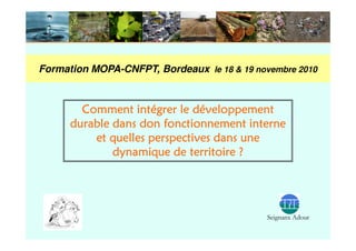 Formation MOPA-CNFPT, Bordeaux le 18 & 19 novembre 2010



        Comment intégrer le développement
      durable dans don fonctionnement interne
          et quelles perspectives dans une
              dynamique de territoire ?




                                             Seignanx Adour
 