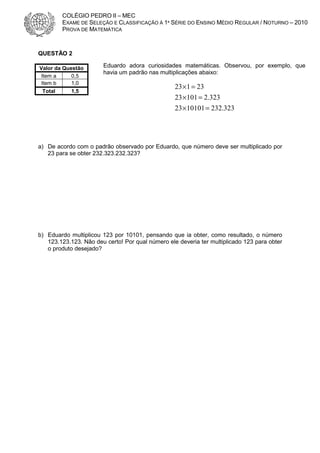 COLÉGIO PEDRO II – MEC
EXAME DE SELEÇÃO E CLASSIFICAÇÃO À 1ª SÉRIE DO ENSINO MÉDIO REGULAR / NOTURNO – 2010
PROVA DE MATEMÁTICA

QUESTÃO 2
Valor da Questão
Item a
0,5
Item b
1,0
Total
1,5

Eduardo adora curiosidades matemáticas. Observou, por exemplo, que
havia um padrão nas multiplicações abaixo:

23 × 1 = 23
23 × 101 = 2.323
23 × 10101 = 232.323

a) De acordo com o padrão observado por Eduardo, que número deve ser multiplicado por
23 para se obter 232.323.232.323?

b) Eduardo multiplicou 123 por 10101, pensando que ia obter, como resultado, o número
123.123.123. Não deu certo! Por qual número ele deveria ter multiplicado 123 para obter
o produto desejado?

 
