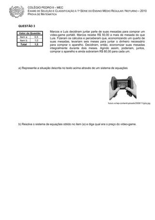 COLÉGIO PEDRO II – MEC
EXAME DE SELEÇÃO E CLASSIFICAÇÃO À 1ª SÉRIE DO ENSINO MÉDIO REGULAR / NOTURNO – 2010
PROVA DE MATEMÁTICA

QUESTÃO 3
Valor da Questão
Item a
0,5
Item b
1,0
Total

1,5

Marcos e Luis decidiram juntar parte de suas mesadas para comprar um
vídeo-game portátil. Marcos recebe R$ 50,00 a mais de mesada do que
Luis. Fizeram os cálculos e perceberam que, economizando um quarto de
suas mesadas, levariam seis meses para juntar o dinheiro necessário
para comprar o aparelho. Decidiram, então, economizar suas mesadas
integralmente durante dois meses. Agindo assim, poderiam, juntos,
comprar o aparelho e ainda sobrariam R$ 80,00 para cada um.

a) Represente a situação descrita no texto acima através de um sistema de equações

futuro.vc/wp-content/uploads/2008/11/grip.jpg

b) Resolva o sistema de equações obtido no item (a) e diga qual era o preço do vídeo-game.

 